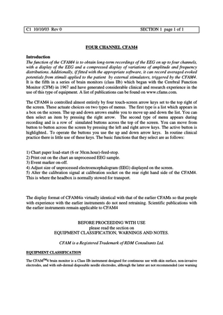 C1 10/10/03 Rev 0  SECTION 1 page 1 of 1  FOUR CHANNEL CFAM4 Introduction The function of the CFAM4 is to obtain long-term recordings of the EEG on up to four channels, with a display of the EEG and a compressed display of variations of amplitude and frequency distributions. Additionally, if fitted with the appropriate software, it can record averaged evoked potentials from stimuli applied to the patient by external stimulators, triggered by the CFAM4. It is the fifth in a series of brain monitors (class IIb) which began with the Cerebral Function Monitor (CFM) in 1967 and have generated considerable clinical and research experience in the use of this type of equipment. A list of publications can be found on www.cfams.com. The CFAM4 is controlled almost entirely by four touch-screen arrow keys set to the top right of the screen. These actuate choices on two types of menus. The first type is a list which appears in a box on the screen. The up and down arrows enable you to move up and down the list. You can then select an item by pressing the right arrow. The second type of menu appears during recording and is a row of simulated buttons across the top of the screen. You can move from button to button across the screen by pressing the left and right arrow keys. The active button is highlighted.. To operate the buttons you use the up and down arrow keys. In routine clinical practice there is little use of these keys. The basic functions that they select are as follows:  1) Chart paper load-start (6 or 30cm.hour)-feed-stop. 2) Print out on the chart an unprocessed EEG sample. 3) Event marker on-off. 4) Adjust size of unprocessed electroencephalogram (EEG) displayed on the screen. 5) Alter the calibration signal at calibration socket on the rear right hand side of the CFAM4. This is where the headbox is normally stowed for transport.  The display format of CFAM4is virtually identical with that of the earlier CFAMs so that people with experience with the earlier instruments do not need retraining. Scientific publications with the earlier instruments remain applicable to CFAM4  BEFORE PROCEEDING WITH USE please read the section on EQUIPMENT CLASSIFICATION, WARNINGS AND NOTES. CFAM is a Registered Trademark of RDM Consultants Ltd. EQUIPMENT CLASSIFICATION The CFAMTM4 brain monitor is a Class IIb instrument designed for continuous use with skin surface, non-invasive electrodes, and with sub-dermal disposable needle electrodes, although the latter are not recommended (see warning  