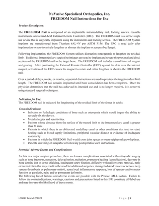 NuVasive Specialized Orthopedics, Inc. FREEDOM Nail Instructions for Use Product Description: The FREEDOM Nail is composed of an implantable intramedullary nail, locking screws, reusable instruments, and a hand-held External Remote Controller (ERC). The FREEDOM nail is a sterile single use device that is surgically implanted using the instruments and locking screws. The FREEDOM System implants are manufactured from Titanium 6AL-4V per ASTM F136. The ERC is used daily after implantation to non-invasively lengthen or shorten the implant to a prescribed length. Following implantation, the FREEDOM System utilizes distraction osteogenesis to lengthen the residual limb. Traditional intramedullary surgical techniques are used to implant and secure the proximal and distal sections of the FREEDOM nail to the target bone. The FREEDOM nail includes a small internal magnet and gearing. After positioning the External Remote Controller (ERC) against the skin over the internal magnet, activation of the ERC causes the magnet to rotate and either lengthen or shorten the FREEDOM nail. Over a period of days, weeks, or months, sequential distractions are used to produce the target residual limb length. The FREEDOM nail remains implanted until bone consolidation has been completed. Once the physician determines that the nail has achieved its intended use and is no longer required, it is removed using standard surgical techniques. Indication for Use: The FREEDOM nail is indicated for lengthening of the residual limb of the femur in adults. Contraindications: • Infection or Pathologic conditions of bone such as osteopenia which would impair the ability to securely fix the device. • Metal allergies and sensitivities. • Patients whose distance from the surface of the treated limb to the intramedullary canal is greater than 51 mm. • Patients in which there is an obliterated medullary canal or other conditions that tend to retard healing such as blood supply limitations, peripheral vascular disease or evidence of inadequate vascularity. • Patients in which the FREEDOM Nail would cross joint spaces or open epiphyseal growth plates. • Patients unwilling or incapable of following postoperative care instructions. Potential Adverse Events and Complications: As this is a major surgical procedure, there are known complications associated with orthopedic surgery such as bone fractures, nonunion, delayed union, malunion, premature healing (consolidation), decrease in bone density due to stress shielding, inadequate screw fixation, difficulty with nail or screw removal, early or late infection that may result in the need for additional surgeries, damage to blood vessels or nerves, deep venous thrombosis or pulmonary emboli, acute local inflammatory response, loss of sensory and/or motor function or paralysis, pain, and/or permanent deformity. The following list of failures and adverse events are possible with the Precice IMLL system. Failure to follow the contraindications, warnings, cautions and precautions listed in this IFU constitute off-label use and may increase the likelihood of these events.  LC0097 Rev M-2/2022  P a g e |1  