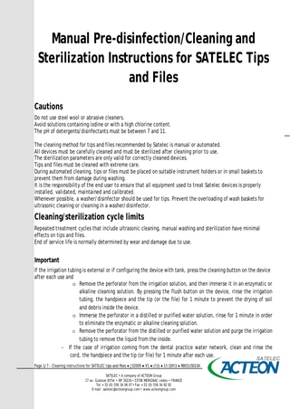 Manual Pre-disinfection/Cleaning and Sterilization Instructions for SATELEC Tips and Files Cautions Do not use steel wool or abrasive cleaners. Avoid solutions containing iodine or with a high chlorine content. The pH of detergents/disinfectants must be between 7 and 11. The cleaning method for tips and files recommended by Satelec is manual or automated. All devices must be carefully cleaned and must be sterilized after cleaning prior to use. The sterilization parameters are only valid for correctly cleaned devices. Tips and files must be cleaned with extreme care. During automated cleaning, tips or files must be placed on suitable instrument holders or in small baskets to prevent them from damage during washing. It is the responsibility of the end user to ensure that all equipment used to treat Satelec devices is properly installed, validated, maintained and calibrated. Whenever possible, a washer/disinfector should be used for tips. Prevent the overloading of wash baskets for ultrasonic cleaning or cleaning in a washer/disinfector.  Cleaning/sterilization cycle limits Repeated treatment cycles that include ultrasonic cleaning, manual washing and sterilization have minimal effects on tips and files. End of service life is normally determined by wear and damage due to use.  Important If the irrigation tubing is external or if configuring the device with tank, press the cleaning button on the device after each use and o Remove the perforator from the irrigation solution, and then immerse it in an enzymatic or alkaline cleaning solution. By pressing the flush button on the device, rinse the irrigation tubing, the handpiece and the tip (or the file) for 1 minute to prevent the drying of soil and debris inside the device. o Immerse the perforator in a distilled or purified water solution, rinse for 1 minute in order to eliminate the enzymatic or alkaline cleaning solution. o Remove the perforator from the distilled or purified water solution and purge the irrigation tubing to remove the liquid from the inside. − If the case of irrigation coming from the dental practice water network, clean and rinse the cord, the handpiece and the tip (or file) for 1 minute after each use. Page 1/7 - Cleaning instructions for SATELEC tips and files ● J02009 ● V1 ● (13) ● 11/2013 ● RB01US010A SATELEC • A company of ACTEON Group 17 av. Gustave Eiffel • BP 30216 • 33708 MERIGNAC cedex • FRANCE Tel + 33 (0) 556 34 06 07 • Fax + 33 (0) 556 34 92 92 E-mail: satelec@acteongroup.com • www.acteongroup.com  