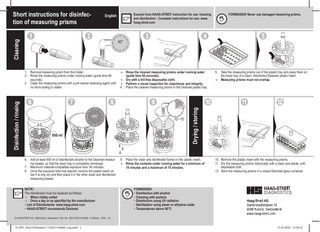 Short instructions for disinfection of measuring prisms Cleaning  FORBIDDEN! Never use damaged measuring prisms.  60''  ≤60'  600 ml  6. Add at least 600 ml of disinfectant solution to the Desinset measuring beaker, so that the lower tray is completely immersed. 7. Maximum material-compatible exposure time: 60 minutes. 8. Once the exposure time has expired, remove the plastic insert, allow it to drip dry and then place it in the other clean and disinfected measuring beaker. NOTE! The disinfectant must be replaced as follows: ÎÎ When visibly soiled ÎÎ Once a day or as specified by the manufacturer •• List of Disinfectants: www.haag-streit.com •• HAAG-STREIT recommends Desinset  Rinse the cleaned measuring prisms under running water (guide time 60 seconds). ÎÎ Dry with a lint-free disposable cloth. ÎÎ Perform a visual inspection for cleanliness and integrity. 4. Place the cleaned measuring prisms in the Desinset plastic tray. ÎÎ  10'–15'  5. Take the measuring prisms out of the plastic tray and place them on the lower tray of a clean, disinfected Desinset plastic insert. ÎÎ Measuring prisms must not overlap.  Drying / storing  1. Remove measuring prism from the holder. 2. Rinse the measuring prisms under running water (guide time 60 seconds). 3. Clean the measuring prisms with a pH-neutral cleansing agent until no more soiling is visible.  Disinfection / rinsing  Excerpt from HAAG-STREIT instruction for use ‘cleaning and disinfection’. Complete instructions for use: www. haag-streit.com  English  9. Place the clean and disinfected funnel on the plastic insert. ÎÎ Rinse the contents under running water for a minimum of 10 minutes and a maximum of 15 minutes.  10. Remove the plastic insert with the measuring prisms. 11. Dry the measuring prisms individually with a clean and sterile, soft, disposable cloth. 12. Store the measuring prisms in a closed Desinset glass container.  FORBIDDEN! •• Disinfection with alcohol •• Cleaning with acetone •• Disinfection using UV radiation •• Sterilization using steam or ethylene oxide •• Temperatures above 60°C  © HAAG-STREIT AG, 3098 Koeniz, Switzerland - Doc. No. 1500.7220315.04060 – 6. Edition – 2018 – 04  01-IFU_HowToDisinfect-7220315-04060_eng.indd 1  31.05.2018 13:38:22  