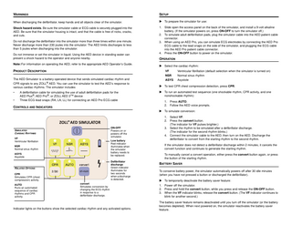 WARNINGS  SETUP  When discharging the defibrillator, keep hands and all objects clear of the simulator.   To prepare the simulator for use:  Shock hazard exists. Be sure the simulator cable or ECG cable is securely plugged into the AED. Be sure that the simulator housing is intact, and that the cable is free of nicks, cracks, and cuts.  1. Slide open the access panel on the back of the simulator, and install a 9-volt alkaline battery. (If the simulator powers on, press ON•OFF to turn the simulator off.) 2. To simulate adult defibrillation pads, plug the simulator cable into the AED patient cable connector. 3. When using an AED Pro, you can simulate ECG electrodes by connecting the AED Pro ECG cable to the lead snaps on the side of the simulator, and plugging the ECG cable into the AED Pro patient cable connector. 4. Press the ON•OFF button to power on the simulator.  Do not discharge the defibrillator into the simulator more than three times within one minute. Never discharge more than 230 joules into the simulator. The AED limits discharges to less than 5 joules when discharging into the simulator. Do not immerse or set the simulator in liquid. Using the AED device in standing water can present a shock hazard to the operator and anyone nearby. Note: For information on operating the AED, refer to the appropriate AED Operator’s Guide.  PRODUCT DESCRIPTION The AED Simulator is a battery-operated device that sends simulated cardiac rhythm and  OPERATION  Select the cardiac rhythm: VF  Ventricular fibrillation (default selection when the simulator is turned on)  NSR  Normal sinus rhythm  ASYS  Asystole  CPR signals to any ZOLL® AED. You can use the simulator to test the AED’s response to various cardiac rhythms. The simulator includes   To test CPR chest compression detection, press CPR.  •   To run an automated test sequence (one shockable rhythm, CPR activity, and one nonshockable rhythm):  •  A defibrillation cable for simulating the use of adult defibrillation pads for the AED Plus®, AED Pro®, or ZOLL AED 3TM device Three ECG lead snaps (RA, LA, LL) for connecting an AED Pro ECG cable  CONTROLS AND INDICATORS  1. Press AUTO. 2. Follow the AED voice prompts.  To simulate conversion:  ON•OFF Powers on or powers off the simulator.  SIMULATED CARDIAC RHYTHMS VF Ventricular fibrillation  Low battery Red indicator illuminates when the simulator battery needs to be replaced.  NSR Normal sinus rhythm ASYS Asystole  Defibrillator discharge Green indicator illuminates for two seconds when a discharge is detected.  RELATED OPTIONS CPR Simulates CPR (chest compression) activity. AUTO Runs an automated sequence of cardiac rhythms and CPR activity.  convert Simulates conversion by changing the ECG rhythm in response to a defibrillator discharge.  Indicator lights on the buttons show the selected cardiac rhythm and any activated options.  1. Select VF. 2. Press the convert button. (The indicator for VF pulses brighter.) 3. Select the rhythm to be simulated after a defibrillator discharge. (The indicator for the second rhythm blinks.) 4. Connect the simulator cable to the AED, then turn on the AED. Discharge the defibrillator to convert from the starting rhythm to the second rhythm. If the simulator does not detect a defibrillator discharge within 2 minutes, it cancels the convert function and continues to generate the starting rhythm. To manually cancel a convert operation, either press the convert button again, or press the button of the starting rhythm.  BATTERY SAVER To conserve battery power, the simulator automatically powers off after 30 idle minutes (when you have not pressed a button or discharged the defibrillator).  To temporarily deactivate the battery saver feature: 1. Power off the simulator. 2. Press and hold the convert button, while you press and release the ON•OFF button. 3. When the VF indicator blinks, release the convert button. (The VF indicator continues to blink for another second.) The battery saver feature remains deactivated until you turn off the simulator (or the battery becomes depleted). When next powered on, the simulator reactivates the battery saver feature.  