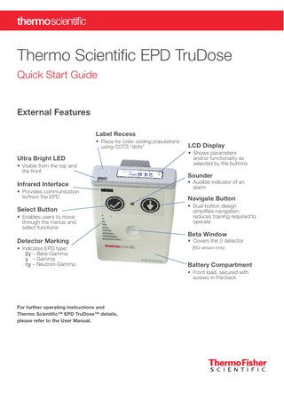 Thermo Scientific EPD TruDose Quick Start Guide  External Features Label Recess • Place for color coding populations using COTS “dots”  Ultra Bright LED • Visible from the top and the front  Infrared Interface • Provides communication to/from the EPD  Select Button • Enables users to move through the menus and select functions  Detector Marking • Indicates EPD type: βɣ – Beta-Gamma ɣ – Gamma ɳɣ – Neutron-Gamma  LCD Display • Shows parameters and/or functionality as selected by the buttons  Sounder  • Audible indicator of an alarm  Navigate Button • Dual button design simplifies navigation, reduces training required to operate  Beta Window  • Covers the β detector (BG version-only)  Battery Compartment • Front load, secured with screws in the back  For further operating instructions and Thermo Scientific™ EPD TruDose™ details, please refer to the User Manual.  