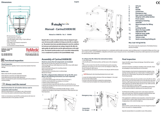 Dimensions  English  1. 2. 3. 4. 5. 6. 7. 8. 9.  1   mm  mm  15 9   mm  7   mm  3  490 mm  2 D  4   mm  Manual - Carina350EM/EE  • Turning diameter is 1230 mm • The total weight of lift is 33 kg / 73 lbs for EM and 34 kg / 75 lbs for EE • The weight of the heaviest component is 17,5 kg / 38,58 lbs • D is movement in forward direction  5  12 Ready for life is a series of assistive devices that are designed to give users the best possible conditions for living an active life on a daily ba-  8  14. 15. 6  Max. load 165 kg/350 lbs  sis. The products have been specially developed to meet the conditions  The product meets the requirements of the Medical Devices Directive 93/42/EEC.  for homecare and institutional care settings. Ready for life offers the price. The transfer assistive products can be used either independently  Internet: www.romedic.com E-mail: office@romedic.com  Functional inspection Visual inspection 				 Inspect lift functions regularly. Check to ensure that material is free from damage.  Before use: Make certain the lift is properly assembled. Check sling bar connection and safety latch function. Check lifting function and base-width adjustment. Check to ensure that the quick-connecting locking pin for the actuator is correctly installed.  Always read the manual Read instructions for all assistive devices used in connection with transfers: Keep the manual where it is accessible to users of the product. Do not leave the patient unattended during a lifting situation. Under no circumstances may the lift be used by persons who have not received instruction in the operation of the lift.  or as a complement to products in the SystemRoMedic range.  Assembly of Carina350EM/EE Mast with lift arm, lift motor, sling bar and control box. Undercarriage with base-width adjustment motor (EE) or base-width adjustment pedals (EM). Quick-connecting locking pin for mounting actuator. Hand control and cord. Locking handle for mounting mast on undercarriage. Manual and charger.  The lift is collapsed when delivered. Set up the lift, according to the following instructions (no tools required): 1. Lock castor brakes. 2. Loosen the locking handle at the base of the mast (image 1). 3. Pull the mast forward, lift it up and place it in the base. 4. Tighten locking handle (image 1). 5. Loosen the tension strap that holds the lift arm and lift the lift arm up. 6. Remove the actuator from the mount on the mast and move it to the mount on the lift arm (image 2). 7. Check all mounting fixtures and locking handles (images 1 and 2). 8. Release the emergency stop (image 3) and perform a final inspection (see Final inspection). 1  The mobile lift Carina350EM/EE has been developed to, in combination with the right accessories, meet most lifting needs. It is intended for lifting users from a seated or supine position. Carina350EM/EE is collapsible and therefore easy to transport and store. Carina350EM has manual base-width adjustment and Carina350EE has electrical base-width adjustment.  To collapse the lift, follow the instructions below.  Check to ensure that all components are included:  2  11. 12. 13.  11  right quality, the right function and the right performance at the right  Veddestav. 15, Box 640 SE-175 27 Järfälla SWEDEN Tel: +46 (0)8-59477333 Fax:+46 (0)8-59477344  14  Manual nr: 00881En Ver. 5 100409  350 mm  All measurements are in mm  10.  10  13  Lift arm Mast Handle Control box Emergency stop Rear castors with brakes Sling bar with safety latches Front castors Emergency lowering (manual) Motor/actuator for lifting 		 arm Locking handle Motor for base-width 		 adjustment (EE) Pedal for base-width adjustment (EM) Tension strap Quick-connecting locking pin  1. Lock castor brakes. 2. Run the lift arm to the lowest position, and then press in the emergency stop. 3. Remove the actuator from the lift arm by freeing the quick-connecting locking pin and moving it to the mount on the mast (diagram 4). Make sure the pin is facing the right way up. 4. Lower the lift arm and secure it to the link on the sling bar with the tension strap. NOTE! Warning for risk of pinching (between boom and mast). 5. Loosen the locking handle at the base of the mast (diagram 1). You need not remove the locking handle. 6. Lift up on the mast and lower it towards the undercarriage. 7. Pull the mast back and tighten the locking handle (image 1).  4  Emergency stop  Final inspection Inspect the lift for signs of wear and damage. Check all four castors and castor brakes. Check all connections and fixtures including screws and bolts. Check the packaging to ensure that there are no loose parts. Check emergency stop function by depressing the emergency stop, and then pressing either the up or down button. If nothing happens when the up or down buttons are pressed, the emergency stop is functioning properly. Grasp the hand control, press the up button and run the lift arm all the way up. Then, press the down button and run the lift all the way down. Test base-width adjustment function by pressing the button for basewidth adjustment (model EE). Widen the base to max. width and then press the other button to narrow it again. Test base-width adjustment function on model EM by pushing down on the respective pedals for widening and narrowing the base. Test lift function by lifting a person (not a user) using an approved sling. At the same time, check the emergency lowering function with someone in the lift, see section on Emergency lowering. If the equipment is satisfactory upon inspection, connect the charger to the lift and to a power outlet, and then check to ensure that the charging lamp on the control box lights up.  NOTE! Connection for charger  Before the lift is used for the first time, it must be charged for at least 4 hours. See section on Charging batteries. 3  Keep the manual where it is accessible to users of the product.  