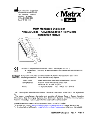 Parker Hannifin Corporation Porter Instrument Division 245 Township Line Road Hatfield, PA 19440 Office 215 723 4000 Fax 215 723 5106  MDM Monitored Dial Mixer Nitrous Oxide – Oxygen Sedation Flow Meter Installation Manual  This product complies with the Medical Device Directive (93 / 42 / EEC). A “Declaration of Conformity” in accordance with the directive has been made and is on file. European Communities should contact the Authorized Representative listed below regarding any Medical Device Directive (MDD) inquiries. Contact Name: Mailing Address: Phone:  Parker Hannifin Ltd Instrumentation Products Division Riverside Road, Pottington Business Park Barnstaple, EX 31 1NP, England +44 (0) 1271-313131 Fax: +44 (0) 1271-373636  The Quality System for Porter Instrument is certified to ISO 13485. The scope of our registration is: “The design, manufacture, distribution and servicing of Nitrous Oxide – Oxygen Sedation Flowmeters, Gas Scavenging Systems, Gas Distribution Systems and Office Communication Systems for use by a physician, dentist or licensed healthcare Profession.” Check our website: www.porterinstrument.com for additional information. To register your product: www.porterinstrument.com/resources-dental choose Warranty tab. To download a User’s Manual: www.porterinstrument.com/resources-dental choose Manuals tab  10049600-CE-English  Rev. N  4/2013  