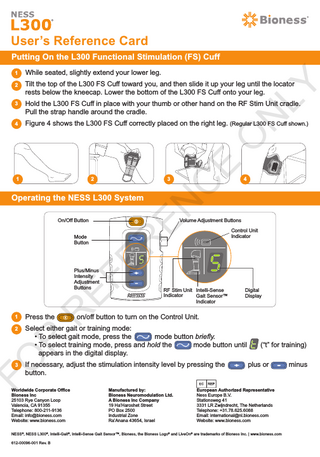 User’s Reference Card Putting On the L300 Functional Stimulation (FS) Cuff While seated, slightly extend your lower leg.  22.  Tilt the top of the L300 FS Cuff toward you, and then slide it up your leg until the locator rests below the kneecap. Lower the bottom of the L300 FS Cuff onto your leg.  33.  Hold the L300 FS Cuff in place with your thumb or other hand on the RF Stim Unit cradle. Pull the strap handle around the cradle.  44.  Figure 4 shows the L300 FS Cuff correctly placed on the right leg. (Regular L300 FS Cuff shown.)  2  3  On/Off Button  Plus/Minus Intensity Adjustment Buttons  4  Volume Adjustment Buttons  R EF ER  Mode Button  EN  Operating the NESS L300 System  C  1  E  O  N  LY  1  RF Stim Unit Intelli-Sense Indicator Gait Sensor™ Indicator  Control Unit Indicator  Digital Display  Press the  on/off button to turn on the Control Unit.  2  Select either gait or training mode: • To select gait mode, press the mode button briefly. • To select training mode, press and hold the mode button until appears in the digital display.  FO  R  1  3  If necessary, adjust the stimulation intensity level by pressing the button.  Worldwide Corporate Office Bioness Inc 25103 Rye Canyon Loop Valencia, CA 91355 Telephone: 800-211-9136 Email: info@bioness.com Website: www.bioness.com  Manufactured by: Bioness Neuromodulation Ltd. A Bioness Inc Company 19 Ha’Haroshet Street PO Box 2500 Industrial Zone Ra’Anana 43654, Israel  (“t” for training) plus or  European Authorized Representative Ness Europe B.V. Stationsweg 41 3331 LR Zwijndrecht, The Netherlands Telephone: +31.78.625.6088		 Email: international@nl.bioness.com Website: www.bioness.com  NESS®, NESS L300®, Intelli-Gait®, Intelli-Sense Gait Sensor™, Bioness, the Bioness Logo® and LiveOn® are trademarks of Bioness Inc. | www.bioness.com 612-00096-001 Rev. B  minus  