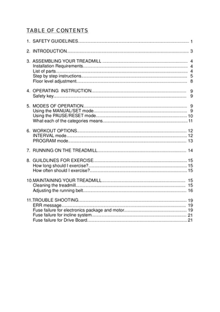 TABLE OF CONTENTS 1. SAFETY GUIDELINES... 1 2. INTRODUCTION... 3 3. ASSEMBLING YOUR TREADMILL ... 4 Installation Requirements... 4 List of parts... 4 Step by step instructions... 5 Floor level adjustment... 8 4. OPERATING INSTRUCTION... 9 Safety key... 9 5. MODES OF OPERATION... 9 Using the MANUAL/SET mode... 9 Using the PAUSE/RESET mode... 10 What each of the categories means... 11 6. WORKOUT OPTIONS... 12 INTERVAL mode... 12 PROGRAM mode... 13 7. RUNNING ON THE TREADMILL... 14 8. GUILDLINES FOR EXERCISE... 15 How long should I exercise?... 15 How often should I exercise?... 15 10.MAINTAINING YOUR TREADMILL... 15 Cleaning the treadmill... 15 Adjusting the running belt... 16 11.TROUBLE SHOOTING... 19 ERR message... 19 Fuse failure for electronics package and motor... 19 Fuse failure for incline system... 21 Fuse failure for Drive Board... 21  