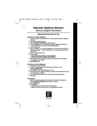 04 ED AR00462 Vigilance Card  2/11/04  9:59 AM  Page 1  Edwards Vigilance Monitor Venous Oxygen Saturation Abbreviated Instructions for Use To Perform In Vitro Calibration: 1. Connect catheter to optical module. Connect optical module to Vigilance Monitor. 2. Press SvO2 on blue touch bar. 3. Select IN VITRO CALIBRATION on the touch bar. 4. Use the CURSOR key to select HGB (hemoglobin) OR Hct (hematocrit). a. Use default value or enter lab value using touch bar. 5. Press the CAL key. 6. Upon completion of a successful calibration, the monitor will display the following message: “In Vitro Calibration OK. Insert Catheter then press Start SvO2”. 7. Remove catheter from tray. 8. Flush catheter. a. Never flush lumens before In Vitro Calibration. b. If using a Swan-Ganz catheter, check balloon. 9. Insert catheter into appropriate position as indicated on the product’s “Directions for Use” sheet. 10. Press START SvO2.  To Perform In Vivo Calibration: 1. Press SvO2 on blue touch bar. 2. Confirm catheter position and SQI before performing – Press IN VIVO CALIBRATION. 3. Press DRAW, after checking for SQI of 1 or 2. 4. Slowly draw waste sample and discard. Slowly draw lab sample and send for analysis by co-oximeter. 5. Use the CURSOR to select value, enter lab results using touch bar. 6. Press CAL.  To Transport: 1. After reconnecting patient cable and optics module to the Vigilance Monitor, WAIT 20 SECONDS, press SvO2 on touch bar. 2. Press TRANSPORT. 3. Press RECALL. a. Calibration data must be less than 24 hours old. b. Make sure time and date match if using different monitors.  