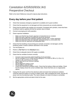 GE Healthcare  Carestation 620/650/650c (A1) Preoperative Checkout Refer to the User's Reference manual for step-by-step instructions.  Every day before your first patient  □ □ □ □ □  Check that necessary emergency equipment is available and in good condition. Check that the equipment is not damaged and that components are correctly attached. Check that the pipeline gas supplies are connected. If equipped with cylinders, check that there is sufficient reserve capacity and that the cylinder valve is closed. Connect scavenging and verify operation. Check vaporizer installation: • • • • •  □ □ □ □ □  Check that the breathing circuit and bag are correctly connected, not damaged, and the breathing system contains sufficient absorbent in the canister. Turn the System on. Perform a Full Test from the Checkout menu. Check that an adequate reserve O2 supply is available. Check that the ventilator functions correctly: • • • • • • •  □ □  Make sure that the top of each vaporizer is horizontal (not on crooked). Make sure each vaporizer is locked and cannot be removed. Make sure the alarms and indicators operate correctly (Tec™ 6 Plus vaporizer). Make sure that more than one vaporizer cannot be turned on at the same time. Make sure that the vaporizers are adequately filled.  Connect a test lung to the patient breathing circuit connection. Set the ventilator to VCV mode and the settings to TV to 400 ml, RR to 12, I:E to 1:2, Tpause to Off, and Pmax to 40 cmH2O. Set the gas flow to the minimum settings. Start a case. Set the Bag/Vent switch to Vent. Fill the bellows using O2 flush. Check that mechanical ventilation starts. Check that the bellows inflate and deflate. Check that the display shows the correct ventilator data. Check that there are no inappropriate alarms.  Unplug the AC power cord from the electrical outlet and check that mechanical ventilation continues while the system is running on battery power. After completing the check, plug the AC power cord into the electrical outlet. The mains indicator is lit when AC power is connected. Set the appropriate controls and alarm limits for the case.  