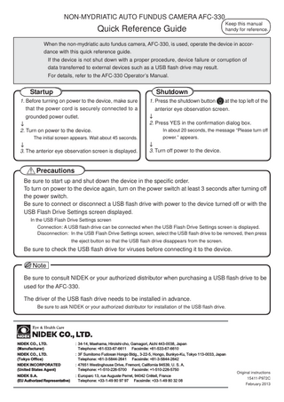 NON-MYDRIATIC AUTO FUNDUS CAMERA AFC-330  Quick Reference Guide  Keep this manual handy for reference.  When the non-mydriatic auto fundus camera, AFC-330, is used, operate the device in accordance with this quick reference guide. If the device is not shut down with a proper procedure, device failure or corruption of data transferred to external devices such as a USB flash drive may result. For details, refer to the AFC-330 Operator’s Manual.  Startup  Shutdown  1. Before turning on power to the device, make sure that the power cord is securely connected to a grounded power outlet. ↓ 2. Turn on power to the device. The initial screen appears. Wait about 45 seconds.  ↓ 3. The anterior eye observation screen is displayed.  1. Press the shutdown button  at the top left of the  anterior eye observation screen. ↓ 2. Press YES in the confirmation dialog box. In about 20 seconds, the message “Please turn off power.” appears.  ↓ 3. Turn off power to the device.  Precautions Be sure to start up and shut down the device in the specific order. To turn on power to the device again, turn on the power switch at least 3 seconds after turning off the power switch. Be sure to connect or disconnect a USB flash drive with power to the device turned off or with the USB Flash Drive Settings screen displayed. In the USB Flash Drive Settings screen Connection: A USB flash drive can be connected when the USB Flash Drive Settings screen is displayed. Disconnection: In the USB Flash Drive Settings screen, select the USB flash drive to be removed, then press the eject button so that the USB flash drive disappears from the screen.  Be sure to check the USB flash drive for viruses before connecting it to the device.  Be sure to consult NIDEK or your authorized distributor when purchasing a USB flash drive to be used for the AFC-330. The driver of the USB flash drive needs to be installed in advance. Be sure to ask NIDEK or your authorized distributor for installation of the USB flash drive.  NIDEK CO., LTD. (Manufacturer)  : 34-14, Maehama, Hiroishi-cho, Gamagori, Aichi 443-0038, Japan Telephone: +81-533-67-6611 Facsimile: +81-533-67-6610  NIDEK CO., LTD. (Tokyo Office) NIDEK INCORPORATED (United States Agent)  : 3F Sumitomo Fudosan Hongo Bldg., 3-22-5, Hongo, Bunkyo-Ku, Tokyo 113-0033, Japan Telephone: +81-3-5844-2641 Facsimile: +81-3-5844-2642 : 47651 Westinghouse Drive, Fremont, California 94539, U. S. A. Telephone: +1-510-226-5700 Facsimile: +1-510-226-5750  NIDEK S.A. (EU Authorized Representative)  : Europarc 13, rue Auguste Perret, 94042 Créteil, France Telephone: +33-1-49 80 97 97 Facsimile: +33-1-49 80 32 08  Original instructions 15411-P972C February 2013  