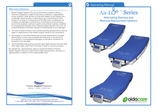  Operating Manual Warranty Limitations 1. Patient Support Systems Pty Ltd, its distributors, dealers, officers, directors, employees or agents shall have no liability or responsibility to any customer, other person or entity with respect to any liability, loss or damage caused directly or indirectly by use or performance of the Product or arising out of any breach of this Warranty, including but not limited to any damages resulting from inconvenience, personal injury, loss of time, property, revenue or profit or any indirect, special, incidental or consequential damages, even if Patient Support Systems Pty Ltd or its authorized dealers have been advised of the possibility of such damages. 2. The sole remedy for breach of the limited warranty granted herein shall be repair or replacement of the Patient Support Systems Pty Ltd products. 3. Some states in the United States and countries elsewhere do not allow the limitation on how long an implied warranty lasts or the exclusion of incidental or inconsequential damages, so the above limitations on exclusions may not apply. 4. This limited Warranty gives you specific legal rights and you may also have other legal rights, which vary from state to state or country to country. No salesperson, representative, agent or authorized dealer of Patient Support Systems Pty Ltd is authorized to make any guarantee, warranty, or representation in addition to the foregoing Warranty.  ™  Series  Alternating Overlays and Mattress Replacement Systems  