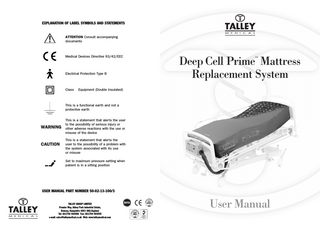 EXPLANATION OF LABEL SYMBOLS AND STATEMENTS  ATTENTION Consult accompanying documents  Medical Devices Directive 93/42/EEC  Electrical Protection Type B  Class  Deep Cell Prime Mattress Replacement System ™  Equipment (Double Insulated)  This is a functional earth and not a protective earth  WARNING  CAUTION  This is a statement that alerts the user to the possibility of serious injury or other adverse reactions with the use or misuse of the device This is a statement that alerts the user to the possibility of a problem with the system associated with its use or misuse Set to maximum pressure setting when patient is in a sitting position  USER MANUAL PART NUMBER 50-02-13-100/3  TALLEY GROUP LIMITED Premier Way, Abbey Park Industrial Estate, Romsey, Hampshire SO51 9AQ England Tel: (0)1794 503500 Fax: (0)1794 503555 e-mail: sales@talleymedical.co.uk Web: www.talleymedical.com  User Manual  