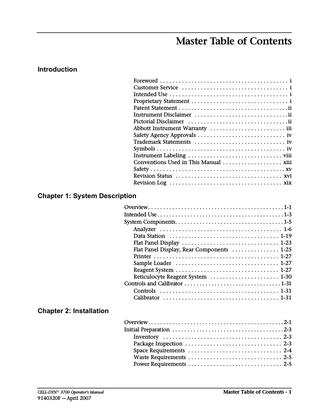 Master Table of Contents Introduction Foreword... i Customer Service... i Intended Use... i Proprietary Statement... i Patent Statement... ii Instrument Disclaimer... ii Pictorial Disclaimer... ii Abbott Instrument Warranty... iii Safety Agency Approvals... iv Trademark Statements... iv Symbols... iv Instrument Labeling... viii Conventions Used in This Manual... xiii Safety... xv Revision Status... xvi Revision Log... xix  Chapter 1: System Description Overview... 1-1 Intended Use... 1-3 System Components... 1-5 Analyzer... 1-6 Data Station... 1-19 Flat Panel Display... 1-23 Flat Panel Display, Rear Components... 1-25 Printer... 1-27 Sample Loader... 1-27 Reagent System... 1-27 Reticulocyte Reagent System... 1-30 Controls and Calibrator... 1-31 Controls... 1-31 Calibrator... 1-31  Chapter 2: Installation Overview... 2-1 Initial Preparation... 2-3 Inventory... 2-3 Package Inspection... 2-3 Space Requirements... 2-4 Waste Requirements... 2-5 Power Requirements... 2-5  CELL-DYN® 3700 Operator’s Manual  9140320F - April 2007  Master Table of Contents - 1  