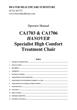 BEAVER HEALTHCARE FURNITURE 01732 367777 www.beaverhealthcare.com  Operator Manual  CA1703 & CA1706 HANOVER Specialist High Comfort Treatment Chair Index 1  GENERAL INFORMATION ...  2  INSTALLATION ...  3  HEADREST ...  4  ARMRESTS ...  5  HANDSET CONTROL ...  6  ADJUSTMENT OF SEAT RECLINE ...  7  ADJUSTMENT OF EXTENDING LEGREST (CA-1702) ...  8  ADJUSTMENT OF LUMBAR CUSHION OPTION ...  9  MAINTENANCE ...  10  CLEANING ...  11  PRECAUTIONS ...  12  TROUBLE-SHOOTING ...  13  TECHNICAL DETAILS ...  