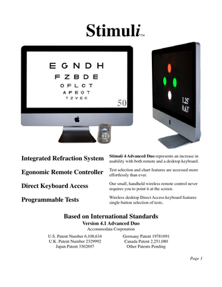 Stimuli  TM  Integrated Refraction System  Stimuli 4 Advanced Duo represents an increase in usability with both remote and a desktop keyboard.  Egonomic Remote Controller  Test selection and chart features are accessed more effortlessly than ever.  Direct Keyboard Access  Our small, handheld wireless remote control never requires you to point it at the screen.  Programmable Tests  Wireless desktop Direct Access keyboard features single button selection of tests.  Based on International Standards Version 4.1 Advanced Duo Accommodata Corporation U.S. Patent Number 6,108,634 U.K. Patent Number 2329992 Japan Patent 3302697  Germany Patent 19781691 Canada Patent 2,251,080 Other Patents Pending Page 1  