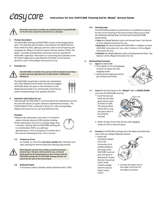 Instructions for Use: EASYCARE Cleaning Aid for eRapid™ Aerosol Heads 3.3. Read these instructions carefully and completely before using EASYCARE for the first time. Keep these instructions in a safe place. 1. 2. Product description The EASYCARE cleaning aid (EASYCARE) consists of two hinged plastic parts. The dark gray part provides a mounting for the eRapid Aerosol Head, while the other, light gray part has a built-in funnel opening and receptacle for filling 5 ml isotonic sodium chloride solution (0.9%). The eBase™ Controller and Nebulizer Connection Cord are required for EASYCARE’s operation. Information on connecting the Controller to the AC Power Supply and on operating the Controller can be found in Sections E and F of the eRapid Instructions for Use. Intended use The EASYCARE is intended to be used only with the eRapid Aerosol Head. DO NOT USE EASYCARE WITH ANY OTHER EFLOW® TECHNOLOGY PRODUCTS. The EASYCARE should help to shorten the nebulization time if the eRapid Aerosol Head is has become clogged. EASYCARE allows the pores in the membrane of the eRapid Aerosol Head to be mechanically rinsed free by means of backwashing in the opposite direction. 3. 4. Backwashing Procedure 4.1. Open the EASYCARE. Press lightly on the side gripping surfaces to release the side engaging hooks. Gently pull the light gray funnel part outward and down. 4.2. Important information for use Cleaning with the EASYCARE is recommended if the nebulization time for the same fill volume of a given substance significantly increases. The FUNCTIONALITY TEST contained in Section K, in the corresponding eRapid Instructions for Use can help determine this. Example: Measure the nebulization time with 2.5 ml isotonic sodium chloride solution (0.9%) without inhaling. If the nebulization time for 2.5 ml takes longer than 4 minutes, cleaning with the EASYCARE cleaning aid is recommended. NOTE: you will have approximately 1 ml (1/5 teaspoon) of solution left in the reservoir following the test. This is normal. 3.1. Frequency of use As needed, no more than two times weekly after inhalation and after cleaning the Aerosol Head (see cleaning steps below). More frequent use than twice weekly can lead to premature material wear. During its entire period of use, an Aerosol Head should not be backwashed more than 25 times with the EASYCARE cleaning aid. The EASYCARE cleaning aid does not extend the life cycle of the Aerosol Head. 3.2. Backwash liquid 5 ml isotonic sodium chloride solution (Normal saline, 0.9%) Cleaning steps The EASYCARE procedure is performed as an additional measure for the normal cleaning of the aerosol head. Please ensure that the following cleaning steps are observed during EASYCARE backwashing: Clean the eRapid Nebulizer parts and Aerosol Head. See Section H of the eRapid Instructions for Use. Backwash the Aerosol Head with EASYCARE. In addition to these EASYCARE Instructions For Use, refer to Section I of the eRapid Instructions for Use. Disinfect the eRapid Nebulizer parts including Aerosol Head. See Section J of the eRapid Instructions for Use. Insert the Aerosol Head so the “eRapid” label is UPSIDE DOWN and close the EASYCARE reservoir. Insert the Aerosol eRapid Label Head into the dark gray reservoir part as shown at right. The Aerosol Head will be felt to snap into place when it has properly inserted. • When closing, ensure that the two side engaging hooks are felt to snap into place. 4.3. Connect the EASYCARE cleaning aid to the eBase Controller that came with your eRapid Nebulizer System. Attach the horseshoe-shaped end of the Connection Cord UPSIDE DOWN to the hinge of the EASYCARE reservoir part and swivel it downwards. Ensure that the Connection Cord’s metal Connect the other end of contacts engage the cable to the front of with the Aerosol the eBase Controller. Head’s metal inserts.