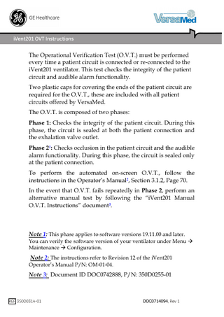 iVent201 OVT Instructions  The Operational Verification Test (O.V.T.) must be performed every time a patient circuit is connected or re-connected to the iVent201 ventilator. This test checks the integrity of the patient circuit and audible alarm functionality. Two plastic caps for covering the ends of the patient circuit are required for the O.V.T., these are included with all patient circuits offered by VersaMed. The O.V.T. is composed of two phases: Phase 1: Checks the integrity of the patient circuit. During this phase, the circuit is sealed at both the patient connection and the exhalation valve outlet. Phase 21: Checks occlusion in the patient circuit and the audible alarm functionality. During this phase, the circuit is sealed only at the patient connection. To perform the automated on-screen O.V.T., follow the instructions in the Operator’s Manual2, Section 3.1.2, Page 70. In the event that O.V.T. fails repeatedly in Phase 2, perform an alternative manual test by following the “iVent201 Manual O.V.T. Instructions” document3.  Note 1: This phase applies to software versions 19.11.00 and later. You can verify the software version of your ventilator under Menu  Maintenance  Configuration.  Note 2: The instructions refer to Revision 12 of the iVent201 Operator’s Manual P/N: OM-01-04.  Note 3: Document ID DOC0742888, P/N: 350D0255-01  REF 350D0314-01  DOC0714094, Rev 1  