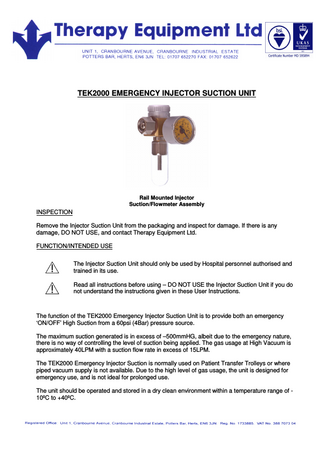 TEK2000 EMERGENCY INJECTOR SUCTION UNIT Rail Mounted Injector Suction/Flowmeter Assembly INSPECTION Remove the Injector Suction Unit from the packaging and inspect for damage. If there is any damage, DO NOT USE, and contact Therapy Equipment Ltd. FUNCTION/INTENDED USE The Injector Suction Unit should only be used by Hospital personnel authorised and trained in its use. Read all instructions before using – DO NOT USE the Injector Suction Unit if you do not understand the instructions given in these User Instructions. The function of the TEK2000 Emergency Injector Suction Unit is to provide both an emergency ‘ON/OFF’ High Suction from a 60psi (4Bar) pressure source. The maximum suction generated is in excess of –500mmHG, albeit due to the emergency nature, there is no way of controlling the level of suction being applied. The gas usage at High Vacuum is approximately 40LPM with a suction flow rate in excess of 15LPM. The TEK2000 Emergency Injector Suction is normally used on Patient Transfer Trolleys or where piped vacuum supply is not available. Due to the high level of gas usage, the unit is designed for emergency use, and is not ideal for prolonged use. The unit should be operated and stored in a dry clean environment within a temperature range of 10ºC to +40ºC.