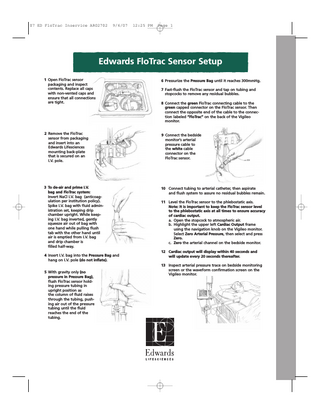 07 ED FloTrac Inservice AR02702  9/6/07  12:25 PM  Page 1  Edwards FloTrac Sensor Setup 1 Open FloTrac sensor packaging and inspect contents. Replace all caps with non-vented caps and ensure that all connections are tight.  6 Pressurize the Pressure Bag until it reaches 300mmHg.  2 Remove the FloTrac sensor from packaging and insert into an Edwards Lifesciences mounting back-plate that is secured on an I.V. pole.  9 Connect the bedside monitor’s arterial pressure cable to the white cable connector on the FloTrac sensor.  3 To de-air and prime I.V. bag and FloTrac system: Invert NaCl I.V. bag (anticoagulation per institution policy). Spike I.V. bag with fluid administration set, keeping drip chamber upright. While keeping I.V. bag inverted, gently squeeze air out of bag with one hand while pulling flush tab with the other hand until air is emptied from I.V. bag and drip chamber is filled half-way.  10 Connect tubing to arterial catheter, then aspirate and flush system to assure no residual bubbles remain.  4 Insert I.V. bag into the Pressure Bag and hang on I.V. pole (do not inflate). 5 With gravity only (no pressure in Pressure Bag), flush FloTrac sensor holding pressure tubing in upright position as the column of fluid raises through the tubing, pushing air out of the pressure tubing until the fluid reaches the end of the tubing.  7 Fast-flush the FloTrac sensor and tap on tubing and stopcocks to remove any residual bubbles. 8 Connect the green FloTrac connecting cable to the green capped connector on the FloTrac sensor. Then connect the opposite end of the cable to the connection labeled “FloTrac” on the back of the Vigileo monitor.  11 Level the FloTrac sensor to the phlebostatic axis. Note: It is important to keep the FloTrac sensor level to the phlebostatic axis at all times to ensure accuracy of cardiac output. a. Open the stopcock to atmospheric air. b. Highlight the upper left Cardiac Output frame using the navigation knob on the Vigileo monitor. Select Zero Arterial Pressure, then select and press Zero. c. Zero the arterial channel on the bedside monitor. 12 Cardiac output will display within 40 seconds and will update every 20 seconds thereafter. 13 Inspect arterial pressure trace on bedside monitoring screen or the waveform confirmation screen on the Vigileo monitor.  