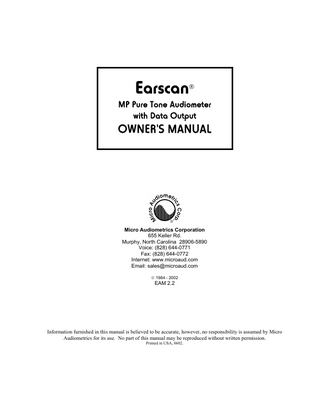 TABLE OF CONTENTS  Chapter 1 INTRODUCTION The Earscan Line ... 1-4 Earscan MP Pure Tone Audiometer with Data Output... 1-4 Contents of Earscan Package ... 1-5 The Manual ... 1-5 Contents ... 1-5 Notations... 1-6 Chapter 2 INSTALLATION Connections ... 2-7 Power ... 2-8 Getting Ready To Test ... 2-8 Chapter 3 AUDIOMETER Programming Test Parameters... 3-9 Accessing Programming Mode... 3-9 Programming Mode ... 3-9 Programming Frequencies ... 3-10 Programming Stimulus Range ... 3-10 Testing Procedure ... 3-11 Control Panel Display... 3-12 Manual Audiometry ... 3-13 Tone Stimulus Selection ... 3-13 Initiate Test ... 3-13 Frequency Select... 3-13 Level Select ... 3-13 Ear Select ... 3-13 Tone On & Save ... 3-13 Thresholds... 3-14 Automatic Audiometry ... 3-14 Start Testing... 3-14 Test Protocol for Automatic Testing ... 3-14 Threshold Version... 3-14 Pass/Fail Screening Version ... 3-15 Pause ... 3-16  