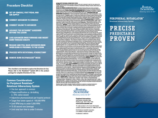Procedure Checklist SET UP CONSOLE, FOOT PEDAL AND n  AIR SUPPLY CONNECT ADVANCER TO CONSOLE n   n CONNECT SALINE TO ADVANCER ADVANCE THE ROTAWIRE GUIDEWIRE n  BEYOND THE LESION ™  LOCK ADVANCER KNOB FORWARD AND INSERT n BURR THROUGH SHEATH RELEASE AND PULL BACK ADVANCER KNOB n WHEN BURR IS PROXIMAL TO THE LESION PROCEED WITH ROTATIONAL ATHERECTOMY n  REMOVE BURR IN DYNAGLIDE MODE n  ™  This checklist is not intended to replace the Directions for Use. Please refer to the Rotablator™ System DFU in the product package for complete Directions for Use.  Common Considerations for Peripheral Rotablator™ Rotational Atherectomy System • One burr approach is common • P laque modification vs. de-bulking (≈ 70% native vessel) • Adjunctive pharmaceuticals per hospital protocol • Target free lumen speed of ~160,000 RPM • Limit RPM drop to under 5,000 RPM • 15-30 second runs (average) • Limit total burr time to under 5 minutes  ROTABLATOR™ ROTATIONAL ATHERECTOMY SYSTEM CAUTION: Federal law (USA) restricts this device to sale by or on the order of a physician. Rx only. Prior to use, please see the complete “Directions for Use” for more information on Indications, Contraindications, Warnings, Precautions, Adverse Events, and Operator’s Instructions. Rotalink Plus INTENDED USE/INDICATIONS FOR USE: The Rotablator Rotational Atherectomy System is intended for percutaneous use in the peripheral vessels in patients with occlusive atherosclerotic disease who are acceptable candidates for endovascular procedures. RotaWire: INDICATIONS FOR USE/INTENDED USE:These guidewires are intended for use with the Rotablator Rotational Atherectomy System. Lubricant INDICATIONS FOR USE: Rotaglide lubricant is intended for use with the Rotablator atherectomy system, for the purpose of increasing the lubricity of the system. CONTRAINDICATIONS AND RESTRICTIONS: Contraindications: 1. Occlusions through which a guidewire will not pass. 2. Use in coronary arteries. 3. Long (≥ 20 cm) total occlusions. 4. Angiographic evidence of thrombus prior to treatment with the Rotablator Rotational Atherectomy System. Such patients may be treated with thrombolytics (e.g., Urokinase). When the thrombus has been resolved for two to four weeks, the lesion may be treated with the Rotablator Rotational Atherectomy System.5. Angiographic evidence of significant dissection at the treatment site. The patient may be treated conservatively for approximately four weeks to permit the dissection to heal before treating the lesion with the Rotablator Rotational Atherectomy System. Lubricant CONTRAINDICATIONS: Rotaglide™ lubricant is contraindicated in patients with known allergies to the lubricant ingredients: olive oil, egg yolk phospholipids, glycerin, sodium deoxycholate, L-histidine, disodium EDTA, sodium hydroxide, and water. Restrictions • Federal (USA) law restricts the use of this system to physicians who are credentialed in peripheral angioplasty and who have attended the Rotablator System Physician Training Program. WARNINGS: • The risks of Rotational Atherectomy can be reduced if the device and associated accessories are used in the appropriate patient population by a physician who has had adequate training.• If the Peripheral RotaLink Plus shows evidence of mechanical failure at any time prior to or during the angioplasty procedure, immediately discontinue use of the device and return it to Customer Service for evaluation. Do NOT attempt to use a damaged Peripheral RotaLink Plus; use may result in device malfunction and/or patient injury.• Never operate the Peripheral RotaLink Plus without saline infusion. Flowing saline is essential for cooling and lubricating the working parts of the advancer. Operation of the advancer without proper saline infusion may result in permanent damage to the advancer.• Never operate the Peripheral RotaLink Plus with the Rotablator Rotational Atherectomy System in Dynaglide™ mode or operate the guidewire brake defeat button unless you have a firm grip on the guidewire using the wireClip™ Torquer. The wireClip Torquer may be held with the fingers or inserted completely into the docking port after the brake button is depressed. Defeating the brake, or operating the Peripheral RotaLink Plus with the Rotablator Rotational Atherectomy System in Dynaglide mode, without securing the guidewire may result in rotation and entanglement of the guidewire.• During setup of the Peripheral RotaLink Plus never grip or pull on the flexible shaft.• The burr at the distal tip of the Peripheral RotaLink Plus is capable of rotating at very high speeds. Do NOT allow parts of the body or clothing to come in contact with the burr. Contact may result in physical injury or entanglement. • Never advance the rotating burr to the point of contact with the guidewire spring tip. Such contact could result in distal detachment and embolization of the tip.• If the Peripheral RotaLink Plus stops and the red STALL light on the console illuminates, retract the burr and immediately discontinue treatment. Check the advancer for proper connection to the console. If the connections are correct, use fluoroscopy to analyze the situation. Never force the system when rotational or translational resistance occurs, as vessel perforation may occur.• Never advance the rotating burr by advancing the sheath. Guidewire buckling may occur and perforation or vascular trauma may result. Always advance the rotating burr by using the advancer knob.• If resistance is encountered, retract the burr and stop treatment immediately. Use fluoroscopy to analyze the situation. Never force the Peripheral RotaLink Plus when rotational or translational resistance occurs, as vessel perforation, vessel trauma or embolism due to burr detachment or fractured wire may occur and in rare instances may result in surgical intervention and death. • The use of Rotablator Rotational Atherectomy System for in-stent restenosis might lead to damage of stent components and/or Peripheral RotaLink Plus, which may lead to patient injury. • Always keep the burr advancing or retracting while it is rotating. Maintaining the burr in one location while it is rotating may lead to excessive tissue removal or damage to the Peripheral RotaLink Plus or entrapment of the Peripheral RotaLink Plus. It is best to advance and retreat the burr no more than 3 cm at a time in a smooth pecking motion, being careful to engage the lesion only minimally when resistance is met. Do not allow the individual burr run time to exceed 30 seconds with total rotational procedure time not to exceed five minutes. RotaWire WARNINGS: Use extreme caution and careful judgment in patients for whom anticoagulation is not indicated. Console WARNINGS: • Never use oxygen as the propellant for the Rotablator Rotational Atherectomy System. • The use of accessories, transducers and cables other than those specified, with the exception of transducers and cables sold by the manufacturer of the Rotablator System as replacement parts for internal components, may result in increased emissions or decreased immunity of the Rotablator System. • This device is not to be used in the presence of flammable anesthetics. • Do NOT operate the Rotablator Console with gas pressures in excess of 758.4 kPa (110 psi). • Do not modify or repair. Lubricant WARNINGS: Discard vial if there are particulates in the emulsion or if an oiling-out of emulsion has occurred. PRECAUTIONS: • Percutaneous rotational angioplasty with the Rotablator Rotational Atherectomy System should only be carried out at medical facilities where prompt treatment can be immediately performed in the event of a potentially injurious or serious complication. • Appropriate drug therapy including (but not limited to) anticoagulant and vasodilator therapy must be provided to the patient during all phases of patient care. • When the Peripheral RotaWire™ Guidewires and/or Peripheral RotaLink Plus are in the body, they should only be manipulated while they are under fluoroscopic observation with radiographic equipment that provides high resolution images. • Use only normal saline as the infusate. Never inject contrast agent, or any other substance that is not approved as part of the Rotablator Rotational Atherectomy System, into the infusion port or saline infusion bag as this may cause permanent damage to the Peripheral RotaLink Plus. Console PRECAUTIONS: •User should take precautions when using the console in conjunction with other medical electrical equipment. • The Rotablator Console needs special precautions regarding EMC and needs to be installed and put into service according to the EMC information provided in Appendix D in the DFU. ADVERSE EVENTS: Potential adverse reactions which may result from the use of this device include but are not limited to: • Additional intervention • Allergic reaction • Amputation • Death • Embolism • Hematoma/Hemorrhage • Hemodynamic changes • Hemoglobinuria • Infection • Restenosis • Stroke • Slow, no flow, abrupt vessel closure • Surgery including arterial bypass • Thrombosis and vessel occlusion • Vessel trauma (dissection, perforation, psudoaneurysm, arteriovenous fistula) There may also be complications associated with distortion, kinks, and fracture of the guidewire and physical deterioration or malfunction of the device, which can lead to patient injury or death. Rotablator, RotaLink, RotaWire, DynaGlide, RotaGlide and WireClip are registered or unregistered trademarks of Boston Scientific Corporation or its affiliates. All other trademarks are property of their respective owners.  Peripheral Interventions 300 Boston Scientific Way Marlborough, MA 01752-1234 www.bostonscientific.com To order product or for more information contact customer service at 1.888.272.1001. © 2016 Boston Scientific Corporation or its affiliates. All rights reserved. PI-208206-AD MAR2016  PERIPHERAL ROTABLATOR™ Rotational Atherectomy System  PRECISE PREDICTABLE  PROVEN  