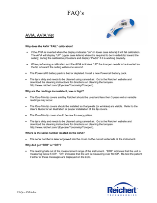 FAQ’s AVIA, AVIA Vet Why does the AVIA “FAIL” calibration? • If the AVIA is inverted when the display indicates “dn” (in lower case letters) it will fail calibration. The AVIA will display “UP” (upper case letters) when it is required to be inverted (tip toward the ceiling) during the calibration procedure and display “PASS” if it is working properly. • When performing a calibration and the AVIA indicates “UP” the tonopen needs to be inverted so the tip is toward the ceiling within one second. • The Powercell® battery pack is bad or depleted. Install a new Powercell battery pack. • The tip is dirty and needs to be cleaned using canned air. Go to the Reichert website and download the cleaning instructions for directions on cleaning the tonopen. http://www.reichert.com/ (Eyecare/Tonometry/Tonopen). Why are the readings inconsistent, low or high? • The Ocu-Film tip covers sold by Reichert should be used and less then 3 years old or variable readings may occur. • The Ocu-Film tip covers should be installed so that pleats (or wrinkles) are visible. Refer to the User’s Guide for an illustration of proper installation of the tip covers. • The Ocu-Film tip cover should be new for every patient. • The tip is dirty and needs to be cleaned using canned air. Go to the Reichert website and download the cleaning instructions for directions on cleaning the tonopen. http://www.reichert.com/ (Eyecare/Tonometry/Tonopen). Where is the serial number located on the AVIA? • The serial number is laser engraved into the cover on the curved underside of the instrument. Why do I get “ERR” or “OR”? • The reading falls out of the measurement range of the instrument. “ERR” indicates that the unit is measuring below 5 IOP. “OR” indicates that the unit is measuring over 56 IOP. Re-test the patient if either of these messages are displayed on the LCD. FAQs - AVIA.doc