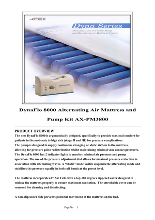 -  DynaFlo 8000 Alternating Air Mattress and Pump Kit AX-PM3800 PRODUCT OVERVIEW The new DynaFlo 8000 is ergonomically designed, specifically to provide maximal comfort for patients in the moderate to high risk (stage II and III) for pressure complications. The pump is designed to supply continuous changing or static airflow to the mattress, allowing for pressure point redistribution whilst maintaining minimal skin contact pressures. The DynaFlo 8000 has 2 indicator lights to monitor minimal air pressure and pump operation. The use of the pressure adjustment dial allows for maximal pressure reduction in association with alternating waves. A “Static” mode switch suspends the alternating mode and stabilises the pressure equally in both cell bands at the preset level. The mattress incorporates 8” Air Cells with a top 360 degrees zippered cover designed to enclose the mattress properly to ensure maximum sanitation. The stretchable cover can be removed for cleaning and disinfecting. A non-slip under side prevents potential movement of the mattress on the bed. Page No  1  