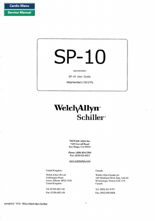 Cardio Menu Service Manual  SP-I0 S piromete r  SP-10 User Guide ArtideNurnber2.510 277a  Schiller. 742Welch Allyn Inc. 7420 Carroll Road San Diego, CA 92121 Phone: (800) 854-2904 Fax: (619) 621-6611 www.welchallyn.com  United Kingdom:  Canada:  Welch Allyn UK Ltd Cubblington Road Aston Abbotts HP22 4ND United Kingdom  Welch Allyn Canada Ltd I60 Matheson Blvd. East, Unit #2 Mississauga, Ontario L4Z 1V4 Canada  Tel: 0 1296-682- 140 Fax: 01296-682-1 04  Tcl: (800) 561-8797 Fax: (905) 890-0008  lpyright 0’97 & ’ 98 by Welch Allyn M i l l e r  I  