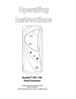 Table of Contents  Clinician’s Operation Manual Proprietary Notice ... iii WARRANTY ... iii Limited Warranty ... iii Disclaimer of Warranties ... iii Conditions of Warranty... iii Limitation of Remedies ... iii Warranty Procedure ... iv CE Notice... iv  Warnings, Cautions, & Notes  v  Symbol Definitions ... v Warnings ... v Cautions ... vi Notes ... vii  Chapter 1: Introduction  1  About the Manual... 1 Theory of Operation... 1  Chapter 2: Intended Use and Features  1  Intended Use ... 1 Features ... 1  Chapter 3: Monitor Assembly  1  Unpack the Monitor ... 1 Install the Batteries... 1  Chapter 4: The Monitor  1  Turn On/Off the Monitor ... 1 Monitor Automatic Power Down... 1 Check the Monitor’s Performance ... 2  Chapter 5: Monitor Display and Keypad  1  Monitor Display ... 1 Monitor Keypad ... 2 Enable/Disable the Pulse Beep... 2 Low Battery Indicator ... 2  Chapter 6: The Finger Sensor  1  Connect the Finger Sensor to the Monitor ... 1 Clean or Disinfect the Finger Sensor ... 2 Check the Integrity of the Finger Sensor ... 2  Chapter 7: Attach the Finger Sensor to the Patient  1  Finger Sensor Table ... 1  Chapter 8: Trend Data  1  Trend Data ... 1 Trend Data and Patient (Numbers) ... 1 Clear Trend Data... 1  Burdick® OXY 100 Operation Manual  i  