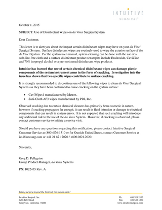 October 1, 2015 SUBJECT: Use of Disinfectant Wipes on da Vinci Surgical System Dear Customer, This letter is to alert you about the impact certain disinfectant wipes may have on your da Vinci Surgical System. Surface disinfectant wipes are routinely used to wipe the exterior surface of the da Vinci System. Per the system user manual, system cleaning can be done with the use of a soft, lint-free cloth and a surface disinfectant product (examples include Envirocide, CaviCide and 70% isopropyl alcohol or a pre-moistened disinfectant wipe product). Intuitive has learned that use of certain chemical disinfectant wipes can damage plastic components of the system instrument arms in the form of cracking. Investigation into the issue has shown that two specific wipes contribute to surface cracking. It is strongly recommended to discontinue use of the following wipes to clean da Vinci Surgical Systems as they have been confirmed to cause cracking on the system surface: • •  CaviWipes1 manufactured by Metrex. Sani-Cloth AF3 wipes manufactured by PDI, Inc.  Observed cracking due to certain chemical cleaners has primarily been cosmetic in nature, however if cracking propagates far enough, it can result in fluid intrusion or damage to electrical components that can result in system errors. It is not expected that such cracking will introduce any additional risk to the use of the da Vinci System. However, if cracking is observed, please contact customer service to initiate a service visit. Should you have any questions regarding this notification, please contact Intuitive Surgical Customer Service at (800) 876-1310 or for Outside United States, contact Customer Service at ics@intusurg.com or +41 21 821 2020 / +800.0821.2020. Sincerely,  Greg D. Pellegrino Group Product Manager, da Vinci Systems PN: 1022435 Rev. A  Taking surgery beyond the limits of the human hand.™ Intuitive Surgical, Inc. 1266 Kifer Road Sunnyvale, California 94086  Ph: 408.523.2100 Fax: 408.523.1390 www.intuitivesurgical.com  