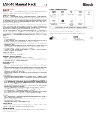 ESR-10 Manual Rack INSTRUCTIONS FOR USE INTENDED USE ESR-10 Manual Rack is a manual Modified Westergren system used for determining the erythrocyte sedimentation rate (ESR) of whole blood in 30 minutes using Streck ESR-Vacuum Tubes. SUMMARY AND PRINCIPLES The ESR test is a common laboratory test used to indicate patient conditions such as acute tissue damage, chronic infection and chronic inflammation. The ESR test measures the rate that erythrocytes separate from human plasma and settle to the bottom of a tube of anticoagulated blood. ESR results are reported in millimeters that the plasma-erythrocyte interface falls in a designated perpendicular tube of anticoagulated whole blood per hour. ESR results become elevated due to the formation of erythrocyte rouleaux, which is caused mainly by alterations in plasma and erythrocyte factors. The ESR-10 Manual Rack is designed to accurately measure the sedimentation rate of erythrocytes in 30 minutes using 1.2 ml ESR-Vacuum Tubes. The ESR-10 Manual Rack allows the user to report the result obtained directly from the measuring scale supplied with the rack. Results are reported as millimeters per hour (mm/hr) Modified Westergren Method by using the QuickMode conversion for measuring ESR in only 30 minutes. There may be situations where the sample cannot be analyzed immediately after it is drawn and must be transported or preserved for future analysis. ESR-Vacuum Tubes preserve the integrity of the patient sample for sed rate analysis until processing and testing can be performed. Samples can be maintained from the time of blood collection for up to 72 hours prior to analysis when transported and stored at 2 ºC-10 ºC, or up to 4 hours at 18 ºC-30 ºC. PRECAUTIONS 1. For In Vitro Diagnostic Use. 2. All patient blood samples should be treated as if they are capable of transmitting infections and should be handled with appropriate precautions. Avoid contact with skin and mucous membranes. 3. Used tubes containing blood should not be disposed of in general waste, but should be disposed with infectious medical waste. 4. The ESR test is sensitive to temperature, tube angle and vibration. It is important to place the stand on a level surface where there is no draft. Avoid placing the test rack next to windows, centrifuges, air vents, etc. 5. Do not adjust the position of the tube in the rack by pulling on the stopper. 6. This product is intended for use as supplied. Adulteration of any materials to the product as supplied invalidates any diagnostic use of the product. STORAGE AND STABILITY The ESR-10 Manual Rack may be stored at 2 ºC-30 ºC. INDICATION OF PRODUCT DETERIORATION 1. Inability to obtain expected ESR results may indicate product deterioration. 2. Repeat the ESR test to confirm erroneous results; if the same result is obtained, contact Streck Technical Services at 800-843-0912 or technicalservices@streck.com. INSTRUCTIONS FOR USE Rack Installation 1. Insert the three adjustable leveling feet supplied with the rack into the predrilled holes on the bottom of the rack. 2. Place the rack on a level surface that is free from vibration and temperature fluctuation. Avoid placing the rack in areas that receive direct sunlight or are in close proximity to air vents from heating/cooling systems. 3. Adjust the rack to level by turning the adjustable leveling feet until the bubble in the circular spirit level is centered in the circle printed on the top of the level. 4. Insert the measuring scale supplied with the rack into the slot on the front face of the rack with the printed side facing forward. Sample Preparation 1. Obtain a nonhemolyzed blood specimen and warm to room temperature (18 ºC-30 ºC) for at least 15 minutes prior to analysis. Blood specimens may be drawn in or transferred into a Streck ESR-Vacuum Tube. Refer to tube IFU. 2. Verify the specimen is well-mixed and free from clots. NOTE: The mixing process prior to evaluation of an ESR sample is critical. A well-sedimented sample may require several minutes of mixing prior to testing. The optional ESR-657 Mixer uses a full 360° rotation on a slow cycle to mix samples and accommodates up to 10 ESR-Vacuum Tubes. 3. Each tube position is marked with red circle numbered one through 10. Place the ESR-Vacuum Tube in any free position with the stopper in the upright position. 4. Align the tube so that the bottom of the liquid meniscus is in line with the zero position on the measuring scale. NOTE: Do not adjust the position of the tube in the rack by pulling on the stopper. 5. Allow the sample to settle in an undisturbed, vertical position for 30 minutes. 6. At 30 ± 1 minute, record the numerical value at the top of the column of sedimented erythrocytes. Read the bottom of the meniscus at eye level. Report the result as mm/hr Modified Westergren method. LIMITATIONS 1. ESR-10 Manual Rack is to be used for Erythrocyte Sedimentation Rate testing only. It is not intended for performing other hematology sample analysis. 2. Tube angle, vibration and fluctuations in temperature may adversely affect the accuracy of ESR results obtained with the ESR-10 Manual Rack. 3. The reportable range of the ESR-10 Manual Rack is 0-100 mm/hr. EXPECTED RESULTS Results obtained from fresh whole blood specimens collected properly in a 1.2 ml ESR-Vacuum Tube and tested on an ESR-10 Manual Rack will correlate with the Modified Westergren method. ORDERING INFORMATION Please call our Customer Service Department toll free at 800-228-6090 for assistance. Additional information can be found online at www.streck.com.  GLOSSARY OF HARMONIZED SYMBOLS EC REP  LOT  REF  Authorized Representative in the European Community  Batch Code  Biological Risk  Catalog Number  Manufacturer  Consult Instructions For Use  Temperature Limitation  Use By  IVD In Vitro Diagnostic Medical Device  Glossary of symbols may contain symbols not used in the labeling of this product. See www.streck.com/patents for patents that may be applicable to this product. The brand and product names of the instruments are trademarks of their respective holders.  Streck 7002 S. 109 Street Omaha, NE 68128 USA  EC REP MEDIMARK® Europe 11, rue Emile Zola, BP 2332 38033 Grenoble Cedex 2, France  350507-4 2015-03  