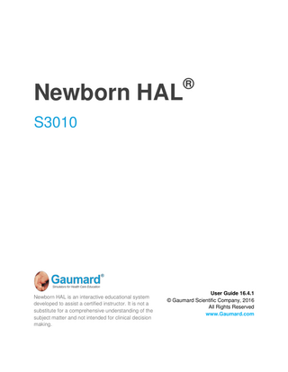 Newborn HAL ® S3010 Newborn HAL is an interactive educational system developed to assist a certified instructor. It is not a substitute for a comprehensive understanding of the subject matter and not intended for clinical decision making. User Guide 16.4.1 © Gaumard Scientific Company, 2016 All Rights Reserved www.Gaumard.com
