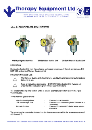 OLD STYLE PIPELINE SUCTION UNIT Old Style High Suction Unit Old Style Low Suction Unit Old Style Thoracic Suction Unit INSPECTION Remove the Suction Unit from the packaging and inspect for damage. If there is any damage, DO NOT USE, and contact Therapy Equipment Ltd. FUNCTION/INTENDED USE The Diamond Suction Unit should only be used by Hospital personnel authorised and trained in its use. Read all instructions before using – DO NOT USE the Suction Unit if you do not understand the instructions given in these User Instructions. The function of the Pipeline Suction Unit is to provide a controllable Suction level from a Piped Vacuum supply. There are three types available: High Suction/High Flow Low Suction/High Flow - Thoracic Suction - Vacuum 0 to –625mmHG Vacuum 0 to –150mmHG (Relief Valve set at – 180mmHG) Vacuum 0 to –40cmH2O (Relief Valve set at – 45cmH20) The unit should be operated and stored in a dry clean environment within the temperature range of -10°C to +40°C.
