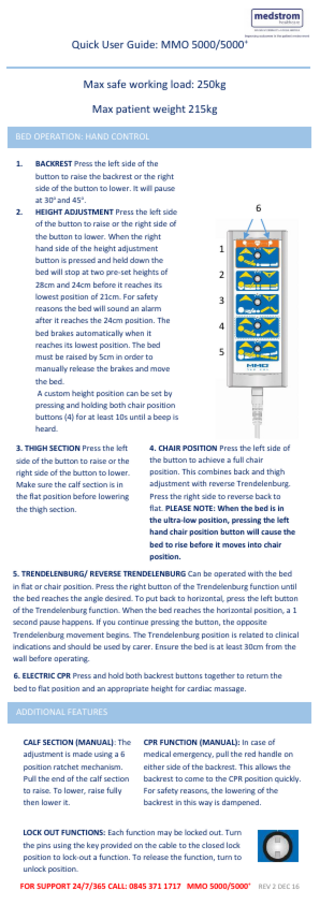 Quick User Guide: MMO 5000/5000+ n  Max safe working load: 250kg Max patient weight 215kg BED OPERATION: HAND CONTROL 1.  2.  BACKREST Press the left side of the button to raise the backrest or the right side of the button to lower. It will pause at 30o and 45o. HEIGHT ADJUSTMENT Press the left side of the button to raise or the right side of the button to lower. When the right hand side of the height adjustment button is pressed and held down the bed will stop at two pre-set heights of 28cm and 24cm before it reaches its lowest position of 21cm. For safety reasons the bed will sound an alarm after it reaches the 24cm position. The bed brakes automatically when it reaches its lowest position. The bed must be raised by 5cm in order to manually release the brakes and move the bed. A custom height position can be set by pressing and holding both chair position buttons (4) for at least 10s until a beep is heard.  3. THIGH SECTION Press the left side of the button to raise or the right side of the button to lower. Make sure the calf section is in the flat position before lowering the thigh section.  6  1 2 3 4 5  4. CHAIR POSITION Press the left side of the button to achieve a full chair position. This combines back and thigh adjustment with reverse Trendelenburg. Press the right side to reverse back to flat. PLEASE NOTE: When the bed is in the ultra-low position, pressing the left hand chair position button will cause the bed to rise before it moves into chair position.  5. TRENDELENBURG/ REVERSE TRENDELENBURG Can be operated with the bed in flat or chair position. Press the right button of the Trendelenburg function until the bed reaches the angle desired. To put back to horizontal, press the left button of the Trendelenburg function. When the bed reaches the horizontal position, a 1 second pause happens. If you continue pressing the button, the opposite Trendelenburg movement begins. The Trendelenburg position is related to clinical indications and should be used by carer. Ensure the bed is at least 30cm from the wall before operating. 6. ELECTRIC CPR Press and hold both backrest buttons together to return the bed to flat position and an appropriate height for cardiac massage.  ADDITIONAL FEATURES CALF SECTION (MANUAL): The adjustment is made using a 6 position ratchet mechanism. Pull the end of the calf section to raise. To lower, raise fully then lower it.  CPR FUNCTION (MANUAL): In case of medical emergency, pull the red handle on either side of the backrest. This allows the backrest to come to the CPR position quickly. For safety reasons, the lowering of the backrest in this way is dampened.  LOCK OUT FUNCTIONS: Each function may be locked out. Turn the pins using the key provided on the cable to the closed lock position to lock-out a function. To release the function, turn to unlock position. FOR SUPPORT 24/7/365 CALL: 0845 371 1717 MMO 5000/5000+ REV 2 DEC 16  