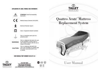 EXPLANATION OF LABEL SYMBOLS AND STATEMENTS  ATTENTION Consult accompanying documents  Quattro Acute Mattress Replacement System ™  Medical Devices Directive 93/42/EEC  Electrical Protection Type B  Class II Equipment (Double Insulated)  This is a functional earth and not a protective earth  WARNING  This is a statement that alerts the user to the possibility of serious injury or other adverse reactions with the use or misuse of the device  CAUTION  This is a statement that alerts the user to the possibility of a problem with the system associated with its use or misuse  USER MANUAL PART NUMBER 50-02-07-114  TALLEY GROUP LIMITED Premier Way, Abbey Park Industrial Estate, Romsey, Hampshire SO51 9AQ England Tel: (0)1794 503500 Fax: (0)1794 503555 e-mail: sales@talleymedical.co.uk Web: www.talleymedical.com  User Manual  