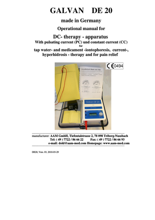GALVAN DE 20 made in Germany Operational manual for DC- therapy - apparatus With pulsating current (PC) und constant current (CC) for tap water- and medicament -iontophoresis, current-, hyperhidrosis - therapy and for pain relief ______________________________________________________________________________________________________________________________________________________________________________ manufacturer: AAM GmbH, Tiefentalstrasse 2, 78 098 Triberg-Nussbach Tel: ( 49 ) 7722 / 86 66 22 Fax: ( 49 ) 7722 / 86 66 93 e-mail: dold@aam-med.com Homepage: www.aam-med.com ______________________________________________________________________________________________________________________________________________________________________________ DE20, Vers. 03, 2010-03-29