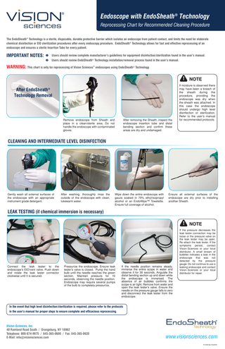 Endoscope with EndoSheath® Technology Reprocessing Chart for Recommended Cleaning Procedure The EndoSheath® Technology is a sterile, disposable, durable protective barrier which isolates an endoscope from patient contact, and limits the need for elaborate chemical disinfection or EtO sterilization procedures after every endoscopy procedure. EndoSheath® Technology allows for fast and effective reprocessing of an endoscope and ensures a sterile Insertion Tube for every patient. IMPORTANT NOTES: Users should review complete manufacturer’s guidelines for equipment disinfection/sterilization found in the user’s manual. Users should review EndoSheath® Technology installation/removal process found in the user’s manual. WARNING: This chart is only for reprocessing of Vision Sciences endoscopes using EndoSheath Technology ® ® NOTE After EndoSheath Technology Removal ® Remove endoscope from Sheath and place in a clean/sterile area. Do not handle the endoscope with contaminated gloves. After removing the Sheath, inspect the endoscope insertion tube and distal bending section and confirm these areas are dry and undamaged. If moisture is observed there may have been a breach of the sheath during the procedure, providing the endoscope was dry when the sheath was attached. In this case the endoscope should undergo high level disinfection or sterilization. Refer to the user’s manual for recommended protocols. CLEANING AND INTERMEDIATE LEVEL DISINFECTION Gently wash all external surfaces of the endoscope with an appropriate instrument grade detergent. After washing, thoroughly rinse the outside of the endoscope with clean, lukewarm water. Wipe down the entire endoscope with gauze soaked in 70% ethyl/isopropyl alcohol or an EndoWipe™ Towelette. Ensure full coverage of alcohol. Ensure all external surfaces of the endoscope are dry prior to installing another Sheath. LEAK TESTING (if chemical immersion is necessary) NOTE Connect the leak tester to the endoscope’s EtO/vent valve. Push down and rotate the leak tester connector clockwise until it is secured. Pressurize the endoscope. Ensure leak tester’s valve is closed. Pump the hand bulb until the needle reaches the green section. Maintain pressure for 10 seconds, observing the needle position. Endoscope may require several pumps of the bulb to completely pressurize. If the needle position remains steady, immerse the entire scope in water and observe it for 30 seconds. Angulate the distal bending section up and down while the endoscope is immersed. The absence of air bubbles confirms the scope is air tight. Remove from water and open the leak tester’s valve. Ensure the needle on the pressure gauge falls to zero and disconnect the leak tester from the endoscope. If the pressure decreases the leak tester connection may be loose or the pressure valve on the leak tester may be open. Re-attach the leak tester. If the symptoms persist, contact Vision-Sciences or your local distributor. A small stream of bubbles indicates a leak in the endoscope that was not detected by the pressure gauge. Do not continue to use a leaking endoscope and contact Vision-Sciences or your local distributor for repair. In the event that high level disinfection/sterilization is required, please refer to the protocols in the user’s manual for proper steps to ensure complete and efficacious reprocessing. ® Vision-Sciences, Inc. 40 Ramland Road South / Orangeburg, NY 10962 Telephone: 800-874-9975 / 845-365-0600 / Fax: 845-365-0620 E-Mail: info@visionsciences.com www.visionsciences.com PL12345 Rev B 03/2010