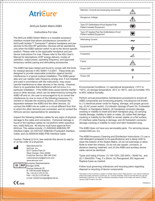 Attention: Consult accompanying documents Dangerous Voltage  AtriCure Switch Matrix ASB3 Instructions For Use The AtriCure ASB3 Switch Matrix is a reusable accessory interface module that allows simultaneous connection of AtriCure® Isolator™ Transpolar™ ablative handpiece and pen devices to the ASU RF generator. Devices will be operational only when the ASB3 selector switch is set to the device specific position. Please refer to the applicable handpiece and pen device Instructions For Use. Please refer to the ASU User’s Manual for descriptions of RF energy delivery, modes of operation, output power, operating frequency, and approved temporary cardiac pacing and stimulating accessories.  Type CF Defibrillation-Proof Applied Part Patient Isolated Equipment Type CF Applied Part Not Defibrillation-Proof Patient Isolated Equipment Alternating Current Equipotential Footswitch Fuses  The ASB3 has been tested and found to comply with the limits Power OFF for medical devices in IEC 60601-1-2:2001. These limits are designed to provide reasonable protection against harmful Power ON interference in a typical medical installation. The ASB3 generates and can radiate radio frequency energy and, if not installed and used in accordance with the instructions, may cause harmful interference to other devices in the vicinity. However, Environmental Conditions: (1) operational temperature +10°C to there is no guarantee that interference will not occur in a particular installation. If the ASB3 does cause harmful interfer- +40°C, (2) storage temperature -35°C to +54°C, and (3) humidity 15% ence to other devices, which can be determined by turning the to 90% relative humidity. ASB3 off and on, the user is encouraged to try to correct the Perform annual preventative maintenance procedures to ensure all interference by one or more of the following measures; (1) ASB3 components are functioning properly, including but not limited reorient or relocate the receiving device, (2) increase the to: (1) electrical power cords for fraying, damage, and proper groundseparation between the ASB3 and the other devices, (3) ing, (2) AC power switch, (3) indicator damage (Power On, Footswitch connect the ASB3 into an outlet on a circuit different from that to which the other device(s) are connected, and (4) contact the Present, or Handpiece Select), (4) handpiece connector damage, cracking or inability to insert and latch handpiece plug, (5) carrying AtriCure service representative for assistance. handle damage, inability to latch or rotate, (6) rubber feet damage, cracking or inability for the ASB3 to remain stabile on a flat surface, Inspect the following interface cables for any signs of physical (7) interface cable fraying or damage, and (8) footswitch connector damage to the cable and connectors. If physical damage is damage cracking or inability to insert and latch footswitch plug. found or the interface cables do not perform within specification, notify AtriCure. All returns must have approval from The ASB3 does not have any serviceable parts. For servicing issues, AtriCure. The cables include: (1) A000442-ASB/ASU RF contact AtriCure, Inc. Interface Cable, (2) C001237-ASB/ASU Footswitch Interface Cable, and (3) A000434-ASB3 PSS Interface Cable. The ASB3 Accessory Cleaning and Disinfection Instructions; (1) use a mild detergent (prepared to its specifications) and a damp cloth to Caution: Federal (U.S.A.) law restricts this device to sale by clean the exterior of the Switch Matrix, (2) do not submerge or allow or on the order of a physician. fluids to enter the chassis, (3) do not use caustic, corrosive, or Manufactured for: abrasive cleaning materials, and (4) the ASB3 and auxiliary device AtriCure, Inc. cable cannot be sterilized. 6217 Centre Park Dr. West Chester, Ohio 45069 Customer Service: 866-349-2342 customerservice@atricure.com www.atricure.com European Representative: Köntges SPRL Avenue Hellevelt 35 B-1180 Brussels Belgium Tel: +32 (0) 2 375 51 63 FAX: +32 (0) 2 375 89 06 e-mail: herbert.kontges@skynet.be  Types and rating of fuses: (1) 100-120V, 220-240V, ~50/60 Hz, and (2) 1.25A/250V, T-lag, 5 x 20mm, UL Recognized, IEC Approved. Replace fuses as marked. Follow local governing ordinances and recycling plans regarding disposal or recycling of device components. Information in this document is subject to change without notice. Reproduction in any manner whatsover without the written permission of AtriCure, Inc. is strictly forbidden. AtriCure and the AtriCure Logo are trademarks of AtriCure, Inc. AtriCure disclaims proprietary interest in the marks and names of others. January 2009 Printed in the USA. P000402.H  