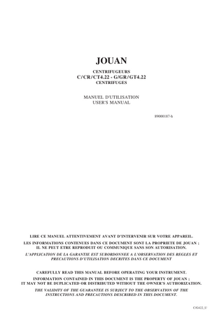 JOUAN CENTRIFUGEURS  C / CR / CT4.22 - G/GR / GT4.22 CENTRIFUGES  MANUEL D'UTILISATION USER'S MANUAL 89000187-h  LIRE CE MANUEL ATTENTIVEMENT AVANT D’INTERVENIR SUR VOTRE APPAREIL. LES INFORMATIONS CONTENUES DANS CE DOCUMENT SONT LA PROPRIETE DE JOUAN ; IL NE PEUT ETRE REPRODUIT OU COMMUNIQUE SANS SON AUTORISATION. L’APPLICATION DE LA GARANTIE EST SUBORDONNEE A L’OBSERVATION DES REGLES ET PRECAUTIONS D’UTILISATION DECRITES DANS CE DOCUMENT  CAREFULLY READ THIS MANUAL BEFORE OPERATING YOUR INSTRUMENT. INFORMATION CONTAINED IN THIS DOCUMENT IS THE PROPERTY OF JOUAN ; IT MAY NOT BE DUPLICATED OR DISTRIBUTED WITHOUT THE OWNER’S AUTHORIZATION. THE VALIDITY OF THE GUARANTEE IS SUBJECT TO THE OBSERVATION OF THE INSTRUCTIONS AND PRECAUTIONS DESCRIBED IN THIS DOCUMENT.  C/G422_U  