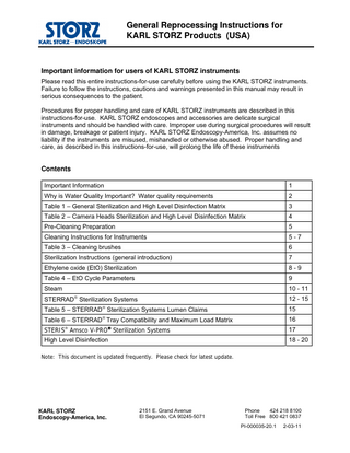 General Reprocessing Instructions for KARL STORZ Products (USA)  Important information for users of KARL STORZ instruments Please read this entire instructions-for-use carefully before using the KARL STORZ instruments. Failure to follow the instructions, cautions and warnings presented in this manual may result in serious consequences to the patient. Procedures for proper handling and care of KARL STORZ instruments are described in this instructions-for-use. KARL STORZ endoscopes and accessories are delicate surgical instruments and should be handled with care. Improper use during surgical procedures will result in damage, breakage or patient injury. KARL STORZ Endoscopy-America, Inc. assumes no liability if the instruments are misused, mishandled or otherwise abused. Proper handling and care, as described in this instructions-for-use, will prolong the life of these instruments  Contents Important Information  1  Why is Water Quality Important? Water quality requirements  2  Table 1 – General Sterilization and High Level Disinfection Matrix  3  Table 2 – Camera Heads Sterilization and High Level Disinfection Matrix  4  Pre-Cleaning Preparation  5  Cleaning Instructions for Instruments  5-7  Table 3 – Cleaning brushes  6  Sterilization Instructions (general introduction)  7  Ethylene oxide (EtO) Sterilization  8-9  Table 4 – EtO Cycle Parameters  9  Steam  10 - 11   STERRAD Sterilization Systems  12 - 15  Table 5 – STERRAD Sterilization Systems Lumen Claims  15    Table 6 – STERRAD Tray Compatibility and Maximum Load Matrix  16  STERIS Amsco V-PRO Sterilization Systems  17  High Level Disinfection  18 - 20  Note: This document is updated frequently. Please check for latest update.  KARL STORZ Endoscopy-America, Inc.  2151 E. Grand Avenue El Segundo, CA 90245-5071  Phone 424 218 8100 Toll Free 800 421 0837 PI-000035-20.1  2-03-11  