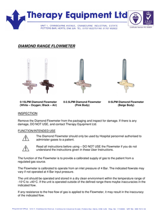 DIAMOND RANGE FLOWMETER 0-15LPM Diamond Flowmeter (White – Oxygen; Black – Air) 0-2.5LPM Diamond Flowmeter (Pink Body) 0-5LPM Diamond Flowmeter (Beige Body) INSPECTION Remove the Diamond Flowmeter from the packaging and inspect for damage. If there is any damage, DO NOT USE, and contact Therapy Equipment Ltd. FUNCTION/INTENDED USE The Diamond Flowmeter should only be used by Hospital personnel authorised to administer gases to a patient. Read all instructions before using – DO NOT USE the Flowmeter if you do not understand the instructions given in these User Instructions. The function of the Flowmeter is to provide a calibrated supply of gas to the patient from a regulated gas source. The Flowmeter is calibrated to operate from an inlet pressure of 4 Bar. The indicated flowrate may vary if not operated at 4 Bar input pressure. The unit should be operated and stored in a dry clean environment within the temperature range of -10C to +40C. If the unit is operated outside of the defined range there maybe inaccuracies in the indicated flow. If any resistance to the free flow of gas is applied to the Flowmeter, it may result in the inaccuracy of the indicated flow.