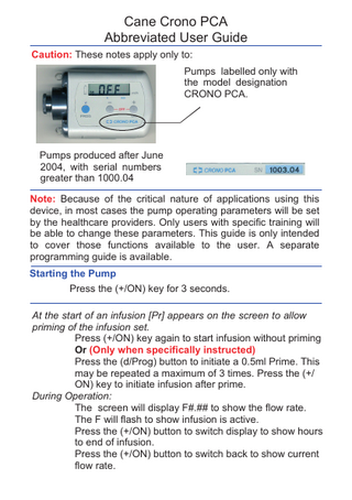 Cane Crono PCA Abbreviated User Guide Caution: These notes apply only to: Pumps labelled only with the model designation CRONO PCA.  Pumps produced after June 2004, with serial numbers greater than 1000.04 Note: Because of the critical nature of applications using this device, in most cases the pump operating parameters will be set by the healthcare providers. Only users with specific training will be able to change these parameters. This guide is only intended to cover those functions available to the user. A separate programming guide is available. Starting the Pump Press the (+/ON) key for 3 seconds. At the start of an infusion [Pr] appears on the screen to allow priming of the infusion set. Press (+/ON) key again to start infusion without priming Or (Only when specifically instructed) Press the (d/Prog) button to initiate a 0.5ml Prime. This may be repeated a maximum of 3 times. Press the (+/ ON) key to initiate infusion after prime. During Operation: The screen will display F#.## to show the flow rate. The F will flash to show infusion is active. Press the (+/ON) button to switch display to show hours to end of infusion. Press the (+/ON) button to switch back to show current flow rate.  