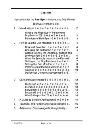 Contents Instructions for the Red-Eye Ô Intravenous Drip Monitor [Software version 8.02] 1  2  Introduction………………………………………  2  What is the “Red-Eye Ô Intravenous Drip Monitor?”….………………………. Functions of Red-Eye Ô………………….  2 3  How to use the Drip Monitor…………………...  4  Do’s and Do nots…..……………………… Charging the batteries……………………. Getting to know the indicators, buttons and connections…………………….………….. What the Symbols mean on the Device… Setting up the Drip Monitor………………. Setting the Drip Monitor………………….. Parameters of the Drip Monitor..………… Alarms………………………………….…… Device Set Contents/Accessories……….. 3  4 4 5 6 7 8 9 10 11  Care and Maintenance………………………….  12  Cleaning……………………………….….. Storage……………………………….…… Servicing…………………………….…….. Disposal……………………..………….…. What’s the problem?……………….….….  12 12 13 13 14  4  A Guide to Suitable Applications………………  15  5  Technical and Performance Specification…….  16  6  Addendum: Electromagnetic Compatibility…..  17  Z-9-002/M  Page 1 of 20  