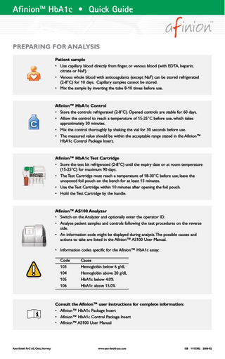 AfinionTM HbA1c • Quick Guide  PREPARING FOR ANALYSIS Patient sample • Use capillary blood directly from finger, or venous blood (with EDTA, heparin, citrate or NaF). • Venous whole blood with anticoagulants (except NaF) can be stored refrigerated (2-8°C) for 10 days. Capillary samples cannot be stored. • Mix the sample by inverting the tube 8-10 times before use.  Afinion™ HbA1c Control • Store the controls refrigerated (2-8°C). Opened controls are stable for 60 days. • Allow the control to reach a temperature of 15-25°C before use, which takes approximately 30 minutes. • Mix the control thoroughly by shaking the vial for 30 seconds before use. • The measured value should be within the acceptable range stated in the Afinion™ HbA1c Control Package Insert.  Afinion™ HbA1c Test Cartridge • Store the test kit refrigerated (2-8°C) until the expiry date or at room temperature (15-25°C) for maximum 90 days. • The Test Cartridge must reach a temperature of 18-30°C before use; leave the unopened foil pouch on the bench for at least 15 minutes. • Use the Test Cartridge within 10 minutes after opening the foil pouch. • Hold the Test Cartridge by the handle.  Afinion™ AS100 Analyzer • Switch on the Analyzer and optionally enter the operator ID. • Analyse patient samples and controls following the test procedures on the reverse side. • An information code might be displayed during analysis.The possible causes and actions to take are listed in the Afinion™ AS100 User Manual. • Information codes specific for the Afinion™ HbA1c assay: Code 103 104 105 106  Cause Hemoglobin below 6 g/dL Hemoglobin above 20 g/dL HbA1c below 4.0% HbA1c above 15.0%  Consult the Afinion™ user instructions for complete information: • Afinion™ HbA1c Package Insert • Afinion™ HbA1c Control Package Insert • Afinion™ AS100 User Manual  Axis-Shield PoC AS, Oslo, Norway  www.axis-shield-poc.com  GB 1115382 2008-02  