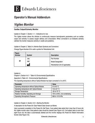 Operator’s Manual Addendum  Vigileo Monitor Cardiac Output/Oximetry Monitor Update to Chapter 1, Section 1.1 – Indications for Use The Vigileo monitor allows the clinician to continuously measure hemodynamic parameters such as cardiac output and oximetry to assess oxygen delivery and consumption. When connected to an Edwards oximetry catheter the monitor measures oximetry in adults and pediatrics.  Update to Chapter 2, Table 2-4, Monitor Back Symbols and Connectors Change Figure Number 20 to add a symbol for Refurbished Unit. Figure Number 20  Symbol  Description  P/N  Part Number  REF  Model Designation Refurbished Unit (if applicable)  Update to: Chapter 4, Section 4.4.1 - Table 4-2 Environmental Specifications Appendix A, Table A-2 - Environmental Specifications The Operating temperature without Optical Module has been corrected to 0 to 45°C. Parameter Operating temperature without Optical Module Operating temperature with Optical Module Storage Temperature Relative Humidity, Operating and Storage Operating Atmospheric Pressure  Value 0 to 45 °C 10 to 37 °C -25 to 70 °C 10% to 95%, non-condensing 696 to 1013 hPa  Update to Chapter 4, Section 4.9.1, Starting the Monitor A description for the Power-On Clear Patient Data Screen as follows: Upon successful completion of the Power-On Self Tests, if any patient data exists that is less than 8 hours old, the Vigileo monitor asks if that patient’s data should be cleared (see Figure 4-2). If all patient data is more than eight hours old, the data is automatically deleted and the monitor displays the Power-On Patient Information Screen (See Figure 4-3). Edwards Lifesciences 1  