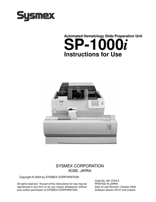 Table of Contents  Table of Contents 1.  Introduction... 1-1  1.1 1.2  Danger information in this manual... 1-3 Trademarks... 1-4  2.  Safety information ... 2-1  2.1 2.2 2.3 2.4 2.5 2.6 2.7  Specified conditions of use... 2-1 General information ... 2-1 Installation ... 2-2 To avoid infection ... 2-3 Handling of reagents ... 2-4 Maintenance... 2-5 When discarding the waste, disposables and instrument ... 2-5 2.8 Markings on the instrument ... 2-7 2.9 Personnels... 2-11 2.10 Connecting to the host computer ... 2-11  Names and functions of components ... 3-1  3.1 3.2 3.3 3.4 3.5 3.6 3.7 3.8 3.9  Entire System ... 3-1 Main Unit ... 3-2 Pneumatic Unit ... 3-10 Sampler Unit (optional)... 3-12 Overview of the Display Screen ... 3-13 Menu Screen ... 3-14 Numerical keypad dialog ... 3-15 Status Display... 3-18 Menu Tree... 3-20  4.  Reagents... 4-1  4.1 4.2 4.3 4.4 4.5 4.6 4.7  CELLPACK ... 4-1 CELLCLEAN ... 4-1 May-Grünwald stain ... 4-2 Wright's stain ... 4-2 Giemsa stain ... 4-3 Phosphate buffer ... 4-3 Symbols used on the labels ... 4-4  5.  Sample registration ... 5-1  5.1 5.2 5.3 5.4  Sample registration screen... 5-1 New Registration ... 5-2 HC inquiry... 5-4 Deleting ... 5-5  October 2004  3.  Sysmex SP-1000i Instructions for Use  I  