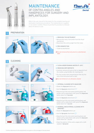 MAINTENANCE  OF CONTRA-ANGLES AND HANDPIECES FOR SURGERY AND IMPLANTOLOGY. Refer to the user manual for the product for the complete cleaning and sterilisation maintenance procedures. This medical device is supplied in "non sterile" condition. Please ensure that this procedure is followed before the device is used.  1  PREPARATION  A  B  A. REMOVING THE INSTRUMENT • Remove the rotary instrument from the chuck mechanism • Disconnect the contra-angle from the motor B. PRE-DISINFECTION • External disinfection Do not immerse the instrument in a disinfectant bath.  2 A  CLEANING B  A. CLEAN UNDER RUNNING WATER AT <38°C B. REMOVING DIRT/DEPOSITS • Carefully remove all traces of dirt or deposits from the nozzles using the Bien-Air cleaning wire • Dry the nozzles with compressed air then dry the rest of the instrument with a cloth Do not immerse in an ultrasonic cleaner  C  C  C . INTERNAL CLEANING WITH AQUACARE • Shake the Aquacare before use • Use the Aquacare attachment 1 * • Keep the tip of the instrument pointing down and protect with an absorbent cloth; press the Aquacare button down for 2 seconds • Use the Aquacare attachment 3 * • Keep the tip of the instrument pointing down and protect with an absorbent cloth; press the Aquacare button down for 1 second  E  E  D. INTERNAL AND EXTERNAL CLEANING WITH SPRAYNET • Shake the Spraynet before use • Use the Spraynet attachment 1 * • Keep the tip of the instrument pointing down and protect with an absorbent cloth; press the Spraynet button down for 1 second • Clean the exterior of the contra-angle with a cloth soaked in Spraynet  * All the references for the attachments are given on the last page of the document.  Version 11/16  E  