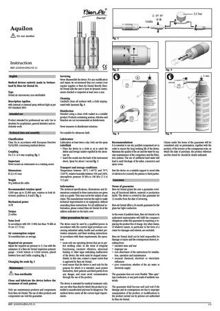 3,1 bar  2 - 3V 4V Unifix  Aquilon Do not sterilise fig. 1  A B C  Instruction 0120  REF 2100033-ENG/05.11  English Medical devices entirely made in Switzerland by Bien-Air Dental SA. Type Dental air micromotor, non-sterilisable. Description Aquilon with internal or external spray, without light as per ISO Standard 3964. Intended use Product intended for professional use only. Use in dentistry for prophylaxis, general dentistry and endodontic work.  Servicing Never disassemble the device. For any modification and repair, we recommend that you contact your regular supplier or Bien-Air Dental directly. BienAir Dental asks the user to have its dynamic instruments checked or inspected at least once a year.  Never immerse in disinfectant solutions.  Classification Class IIa in accordance with European Directive 93/42/EEC concerning medical devices.  Lubrication Lubrication at least twice a day. Only use the spray Lubrifluid. • Place the device in a cloth so as to catch the debris and foreign matter expelled by the atomizer jet. • Insert the nozzle into the back of the instrument sleeve. Spray for about 1 second fig. 5.  Dimensions Ø 23 x 65 mm Weight 90 g without the cable. Recommanded rotation speed 5,000 rpm up to 25,000 rpm; rotation in both directions, positions A, B and C fig. 2. Mechanical power 16 W Torque 25 mNm  Transport and storage conditions Temperature between -40°C (-40°F) and 70°C (158°F), relative humidity between 10% and 100%, atmospheric pressure 50 kPa to 106 kPa (7.3 to 15.3 psi). Information The technical specifications, illustrations and dimensions contained in these instructions are given only as a guide. They may not be the subject of any claim. The manufacturer reserves the right to make technical improvements to its equipment, without amending these instructions. For all additional information, please contact Bien-Air Dental SA at the address indicated on the back cover. Other precautions for use  Noise level In accordance with ISO 11498, less than 70 dBA at 45 cm (17.72 in). Air consumption output 56 normliter/min on average. Required air pressure Adjust the required air pressure to 3.1 bar with the assistance of a Bien-Air Dental inspection pressure gauge - 3-hole version or 4-hole version, placed between hose and Unifix coupling, fig. 1. Changing the seals fig. 3 Maintenance Non-sterilisable Clean and lubricate the device before the treatment of each patient. Only use maintenance products and components from Bien-Air Dental. The use of other products and components can void the guarantee. REF 2100033-ENG/05.11  B  Disinfection Disinfect using a clean cloth soaked in a suitable product. Products containing acetone, chlorine and bleaches are not recommended as disinfectants.  Not suitable for ultrasonic bath.  Important Never mount an instrument on a rotating motor.  1 sec.  A  Cleaning Carefully clean all surfaces with a cloth impregnated with Spraynet, fig. 4.  Technical data and assembly  Coupling For 2-3- or 4-way coupling, fig. 1  fig. 3  fig. 2  The device must be used by a qualified person in accordance with the current legal provisions concerning industrial safety, health and accident prevention measures, and these working instructions. In accordance with these requirements, the operators: • must only use operating devices that are in perfect working order; in the event of irregular functioning, excessive vibration, abnormal heating or other signs indicating malfunction of the device, the work must be stopped immediately; in this case, contact a repair centre that is approved by Bien-Air Dental; • must ensure that the device is used only for the purpose for which it is intended, must protect themselves, their patients and third parties from any danger, and must avoid contamination through the use of the product. The device is intended for medical treatment only; any use other than that for which this product is intended is unauthorised and may be dangerous. The medical device meets all the current legal requirements.  fig. 4  fig. 5  Recommendations It is essential to use dry, purified compressed air in order to ensure the long working life of the device. Maintain the quality of the air and the water by regular maintenance of the compressor and the filtration systems. The use of unfiltered hard water will lead to early blockage of the tubes, connectors and spray cones.  Claims under the terms of the guarantee will be considered only on presentation, together with the product, of the invoice or the consignment note, on which the date of purchase, the product reference and the Serial No. should be clearly indicated.  Rest the device on a suitable support to avoid risks of infection for yourself, the patient or third parties. Guarantee Terms of guarantee Bien-Air Dental grants the user a guarantee covering all functional defects, material or production faults. The device is covered by this guarantee for 12 months from the date of invoicing. Bien-Air Dental offers a 24-month guarantee for the glass-bar light conductors. In the event of justified claim, Bien-Air Dental or its authorised representative will fulfil the company’s obligations under this guarantee by repairing or replacing the product free of charge. Any other claims, of whatever nature, in particular in the form of a claim for damages and interest, are excluded. Bien-Air Dental shall not be held responsible for damage or injury and the consequences thereof, resulting from: • excessive wear and tear • improper use • non-observance of the instructions for installation, operation and maintenance • unusual chemical, electrical or electrolytic influences • poor connections, whether of the air, water or electricity supply. The guarantee does not cover flexible “fibre optic” type conductors, or any parts made of synthetic materials. The guarantee shall become null and void if the damage and its consequences are due to improper manipulation of the product, or modifications to the product carried out by persons not authorised by Bien-Air Dental. 1/2  