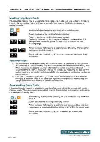 Interacoustics A/S • Phone: +45 6371 3522 • Fax: +45 6371 3522 • info@interacoustics.com • www.interacoustics.com  Masking Help Quick Guide Interacoustics masking help is available to make it easier to decide on a safe and correct masking intensity. When masking help is activated, a status light on channel 2 indicates if masking is applied correctly.   Masking help is activated by selecting the icon with the mask. Gray indicates that the masking help is not active. Green indicates that masking is correctly applied. Optionally, the masking help can give a suggested masking level. The example here shows that 85 dB, but also 75dB is in within the safe masking range. Amber indicates that masking is recommended differently. There is either too much or too little masking. Purple indicates that masking would be recommended, but is practically impossible.  Recommendations      Because several masking intensities will usually be correct, experienced audiologists are recommended to use the masking help without displaying the recommended masking level. When measuring the second ear, more information becomes available and it is not guaranteed that the earlier measurements are still correct. By measuring the best ear first and completing air conduction on both ears before measuring bone conduction, most errors can be avoided. Clinicians do often not apply masking for bone conduction in the instance where the airbone gap is less than 10 dB in the better ear. Against general practice, masking help will always recommend that masking is needed in these cases.  Auto Masking Quick Guide Interacoustics auto masking is available to ease the effort required in order to mask with correct masking levels. When auto masking is enabled, channel 2 is controlled by the system and is set to the appropriate intensity level.   Auto masking is activated by selecting the icon that shows the mask with letter A. Green indicates that masking is correctly applied. Amber indicates that masking is recommended louder and that extended range needs to be activated to allow setting channel 2 to the correct level. Purple indicates that masking would be needed, but is practically impossible.  Version 1 – 10/2012  