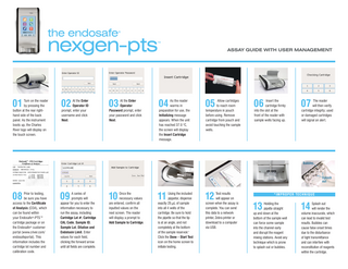 the endosafe  ®  nexgen-pts  ™  01  Turn on the reader by pressing the button at the rear righthand side of the back panel. As the instrument boots up, the Charles River logo will display on the touch screen.  02  At the Enter Operator ID prompt, enter your username and click Next.  03  At the Enter Operator Password prompt, enter your password and click Next.  ASSAY GUIDE WITH USER MANAGEMENT  04  As the reader warms in preparation for use, the Initializing message appears. When the unit has reached 37.0 °C, the screen will display the Insert Cartridge message.  05  ‌‌ Allow cartridges to reach room temperature in pouch before using. Remove cartridge from pouch and avoid touching the sample wells.  06  ‌‌ Insert the cartridge firmly into the slot at the front of the reader with sample wells facing up.  07  ‌‌ The reader will then verify cartridge integrity; used or damaged cartridges will signal an alert.  Bubbles  Splash out  08  Prior to testing, be sure you have access to the Certificate of Analysis (COA), which can be found within your Endosafe®-PTS™ cartridge package or on the Endosafe® customer portal (www.criver.com/ endosafeportal). This information includes the cartridge lot number and calibration code.  09  ‌ series of A prompts will appear for you to enter the information necessary to run the assay, including Cartridge Lot #, Cartridge CAL Code, Sample ID, Sample Lot, Dilution and Endotoxin Limit. Enter values for each field, clicking the forward arrow until all fields are complete.  10  Once the necessary values are entered, confirm all inputted values on the next screen. The reader will display a prompt to Add Sample to Cartridge.  11  Using the included pippetor, dispense exactly 25 µL of sample into all 4 wells of the cartridge. Be sure to hold the pipette so that the tip is at an angle, and not completely at the bottom of the sample reservoir.* Click the Done – Start Test icon on the home screen to initiate testing.  12  Test results will appear on screen when the assay is complete. You can send this data to a network printer, Zebra printer or download to a computer via USB.  *IMPR OPER TECHNIQU E  13  Holding the pipette straight up and down at the bottom of the sample well can force some sample into the channel early and disrupt the reagent mixing stations. Avoid any technique which is prone to splash out or bubbles.  14  ‌ plash out S will render the volume inaccurate, which can lead to invalid test results. Bubbles can cause false onset times due to the disturbance of light transmittance and can interfere with reconstitution of reagents within the cartridge.  