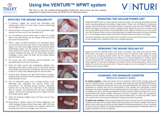 Using the VENTURI™ NPWT system NB. Prior to use, the medical professional(s) treating the wound must use their medical judgement to assess how to best use NPWT for an individual wound.  APPLYING THE WOUND SEALING KIT 1. If required, irrigate the wound bed thoroughly with approximately 20ml of normal saline. Ensure surrounding wound edges are dry. 2. Place the drain in the wound bed / sinus to calculate length required; remove and trim as necessary to fit. 3. If a non-adherent wound contact layer is used cut a single layer to the approximate size and shape of the wound and lay across the wound bed. 4. Place a layer of saline-moistened (not saturated) gauze on the wound bed and place drain on top of gauze, within approx. 1cm from wound edge to allow for wound contraction (alternatively, gauze can be wrapped around the drain if more suited to the wound). There should always be a layer of gauze between the drain and the wound bed, except if managing a sinus when the drain can be placed directly down the sinus tract. 5. Fill wound bed with remaining saline-moistened (not saturated) gauze and fluff to skin level. 6. Cover the filled wound with transparent adhesive film, ensuring contact with at least 2.5cm of intact skin beyond wound edge, and pinching or crimping film around drain tube to secure a proper seal (adhesive gel can also be used).  OPERATING THE VACUUM POWER UNIT Press RUN/STOP button to invoke stand-by mode (the power unit will beep and display therapy mode, operating pressure and battery charge status). Power unit will default to continuous therapy mode at 80mmHg. If intermittent therapy is required, press and hold THERAPY MODE button until power unit beeps to confirm change of mode. Adjust vacuum level if required using the UP and DOWN arrow buttons. Press RUN/STOP button again to initialise and run the power unit. NB. If therapy mode or vacuum level adjustment is needed after power unit locks (indicated by 'L' on the display screen) press and hold the UNLOCK button until power unit beeps. It is recommended to use mains power when convenient to do so as this will ensure the battery is fully charged when needed for back-up or cordless operation.  REMOVING THE WOUND SEALING KIT Press and hold the UNLOCK button until power unit beeps, then press and hold the RUN/ STOP button until power unit beeps three times to return to stand-by mode. Raise the tubing to ensure any remaining exudate drains into the canister. Clamp wound sealing kit tubing and remove by turning anticlockwise and lifting out of tubing receptacle on canister. Gently remove transparent ﬁlm and gauze from wound (the gauze should be removed easily like a plug). Dispose of used wound sealing kit according to local clinical waste policy. Observe and assess the wound and peri-wound area. If required, apply new wound sealing kit as previously described and continue NPWT.  7. Connect drain tubing to top right hand corner of canister, lining up locator stud with notch on canister tubing receptacle. Twist clockwise to lock.  CHANGING THE DRAINAGE CANISTER  8. Turn on VENTURI™ power unit to initiate suction at 6080mmHg (see ‘Operating the Vacuum Power Unit’ instructions). The dressing should contract noticeably, become ﬁrm to the touch and 'raisin-like'. If the dressing fails to contract, the dressing has not been completely sealed - reinforce the dressing seal and/or adjust the drain and initiate suction again.  To remove canister:- make sure power unit is in stand-by mode (if still running, press and hold the UNLOCK button until power unit beeps, then press and hold the RUN/STOP button). Clamp wound sealing kit tubing and remove by turning anticlockwise and lifting out of tubing receptacle on canister (this can be reconnected to new canister and unclamped if wound dressing is not being changed). Remove sealing plug from its location on top left hand corner of canister and use to cap tubing receptacle to seal in contents. Rotate locking knob 1/4 turn anticlockwise and remove canister. Document, amount of exudate, colour and consistency. Dispose of used canister according to local clinical waste policy. If continuing NPWT, attach new canister and connect wound sealing kit tubing as previously described.  9. Check for dressing integrity every 2-3 hours and at every shift change. 10. Depending on patient status and clinical judgement, the initial dressing change should take place after 48 hours and then 48-72 hours thereafter. For infected wounds the dressing may need to be changed every 24 hours.  (Replace as required or weekly)  To attach new canister:- Ensure white polystyrene plug is removed from the canister sensors located on the back of the canister before attaching to pump unit. Attach canister to flat face of power unit by matching up the four location pegs and rotating locking knob 1/4 turn clockwise to secure. Ensure canister is correctly located and secured otherwise NO CANISTER alarm will appear and power unit will not operate.  